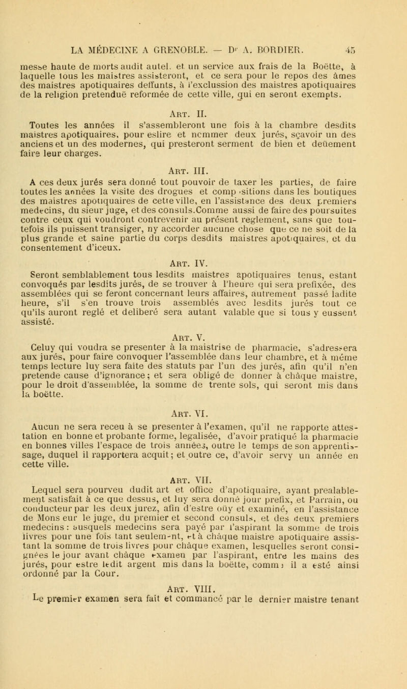 messe haute de morts audit autel, et un service aux frais de la Boette, à laquelle tous les maistres assisteront, et ce sera pour le repos des âmes des maistres apotiquaires delfunts, à i'exclussion des maistres apotiquaires de la religion prétendue reformée de cette ville, qui en seront exempts. Art. IL Toutes les années il s'assembleront une fois à la chambre desdits maistres apotiquaires, pour eslire et nommer deux jurés, sçavoir un des anciens et un des modernes, qui presteront serment de bien et deûement faire leur charges. Art. III. A ces deux jurés sera donné tout pouvoir de taxer les parties, de faire toutes les années la visite des drogues et comp -sitions dans les boutiques des maistres apotiquaires de cette ville, en l'assistance des deux premiers médecins, du sieur juge, et des consuls.Comme aussi de faire des poursuites contre ceux qui voudront contrevenir au présent règlement, sans que tou- tefois ils puissent transiger, ny accorder aucune chose que ce ne soit de la plus grande et saine partie du corps desdits maistres apotiquaires, et du consentement d'iceux. Art. IV. Seront semblablement tous lesdits maistres apotiquaires tenus, estant convoqués par lesdits jurés, de se trouver à l'heure qui sera préfixée, des assemblées qui se feront concernant leurs affaires, autrement passé ladite heure, s'il s'en trouve trois assemblés avec lesdits jurés tout ce qu'ils auront réglé et délibéré sera autant valable que si tous y eussent assisté. Art. V. Celuy qui voudra se présenter à la maistrise de pharmacie, s'adres?era aux jurés, pour faire convoquer rassemblée dans leur chambre, et à même temps lecture luy sera faite des statuts par l'un des jurés, afin qu'il n'en prétende cause d'ignorance; et sera obligé de donner à chaque maistre, pour le droit d'assemblée, la somme de trente sols, qui seront mis dans la boette. Art. VI. Aucun ne sera receu à se présenter à l'examen, qu'il ne rapporte attes- tation en bonne et probante forme, légalisée, d'avoir pratiqué la pharmacie en bonnes villes l'espace de trois annéei, outre le temps de son apprentis- sage, duquel il rapportera acquit; et outre ce, d'avoir servy un année en cette ville. ART. VIL Lequel sera pourveu dudit art et office d'apotiquaire, ayant préalable- ment satisfait à ce que dessus, et luy sera donné jour prefix,' et Parrain, ou conducteur par les deux jurez, afin d'estre ouy et examiné, en l'assistance de Monseur le juge, du premier et second consuls, et des deux premiers médecins : ausquels médecins sera payé par l'aspirant la somme de trois livres pour une fois tant seulem-nt, t-tà chaque maistre apotiquaire assis- tant la somme de trois livres pour chaque examen, lesquelles seront consi- gnées le jour avant chaque examen par l'aspirant, entre les mains des jurés, pour estre ledit argent mis dans la boette, comm; il a esté ainsi ordonné par la Cour. Art. VIII. Le premier examen sera fait et eommancé par le dernier maistre tenant