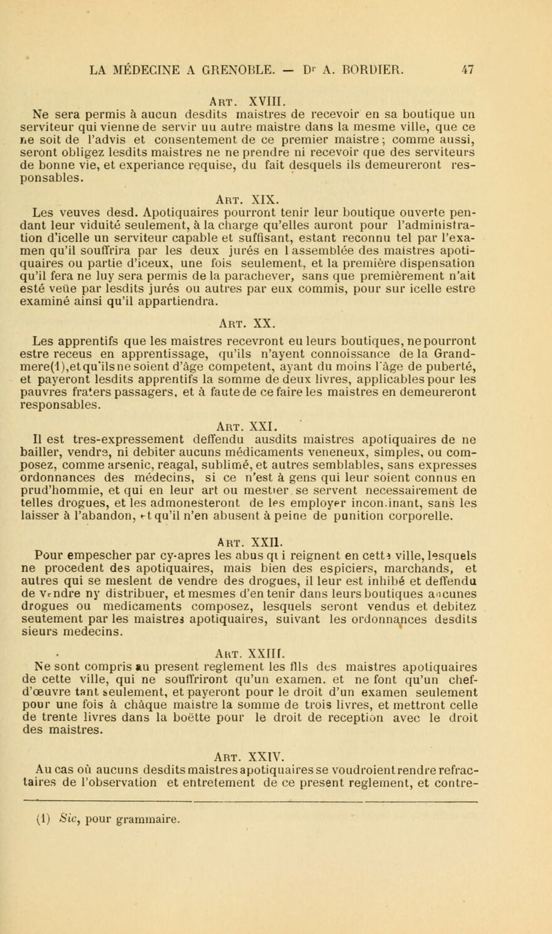 Art. XVIII. Ne sera permis à aucun desdits maistres de recevoir en sa boutique un serviteur qui vienne de servir uu autre maistre dans la mesme ville, que ce ne soit de l'advis et consentement de ce premier maistre ; comme aussi, seront obligez lesdits maistres ne ne prendre ni recevoir que des serviteurs de bonne vie, et experiance requise, du fait desquels ils demeureront res- ponsables. Art. XIX. Les veuves desd. Apotiquaires pourront tenir leur boutique ouverte pen- dant leur viduité seulement, à la charge qu'elles auront pour l'administra- tion d'icelle un serviteur capable et suffisant, estant reconnu tel par l'exa- men qu'il souffrira par les deux jurés en 1 assemblée des maistres apoti- quaires ou partie d'iceux, une fois seulement, et la première dispensation qu'il fera ne luy sera permis de la parachever, sans que premièrement n'ait esté veue par lesdits jurés ou autres par eux commis, pour sur icelle estre examiné ainsi qu'il appartiendra. Art. XX. Les apprentifs que les maistres recevront eu leurs boutiques, ne pourront estre receus en apprentissage, qu'ils n'ayent connoissance de la Grand- mere(l),etqu'ilsnesoient d'âge compétent, ayant du moins l'âge de puberté, et payeront lesdits apprentifs la somme de deux livres, applicables pour les pauvres fraters passagers, et à faute de ce faire les maistres en demeureront responsables. Art. XXI. Il est tres-expressement deffendu ausdits maistres apotiquaires de ne bailler, vendre, ni débiter aucuns médicaments vénéneux, simples, ou com- posez, comme arsenic, reagal, sublimé, et autres semblables, sans expresses ordonnances des médecins, si ce n'est à gens qui leur soient connus en prud'hommie, et qui en leur art ou mestier se servent nécessairement de telles drogues, et les admonesteront de les employer incon.inant, sans les laisser à l'abandon, <-t qu'il n'en abusent à peine de punition corporelle. Art. XXII. Pour empescher par cy-apres les abus qi i reignent en cetM ville, lesquels ne procèdent des apotiquaires, mais bien des espiciers, marchands, et autres qui se meslent de vendre des drogues, il leur est inhibé et defîendu de Vendre ny distribuer, etmesmes d'en tenir dans leurs boutiques aucunes drogues ou médicaments composez, lesquels seront vendus et débitez seutement par les maistres apotiquaires, suivant les ordonnances desdits sieurs médecins. Aivr. XXIII. Ne sont compris au présent règlement les fils des maistres apotiquaires de cette ville, qui ne souffriront qu'un examen, et ne font qu'un chef- d'œuvre tant seulement, et payeront pour le droit d'un examen seulement pour une fois à chaque maistre la somme de trois livres, et mettront celle de trente livres dans la boette pour le droit de réception avec le droit des maistres. Art. XXIV. Au cas où aucuns desdits maistres apotiquaires se voudroient rendre refrac- taires de l'observation et entretement de ce présent règlement, et contre- (1) Sic, pour grammaire.