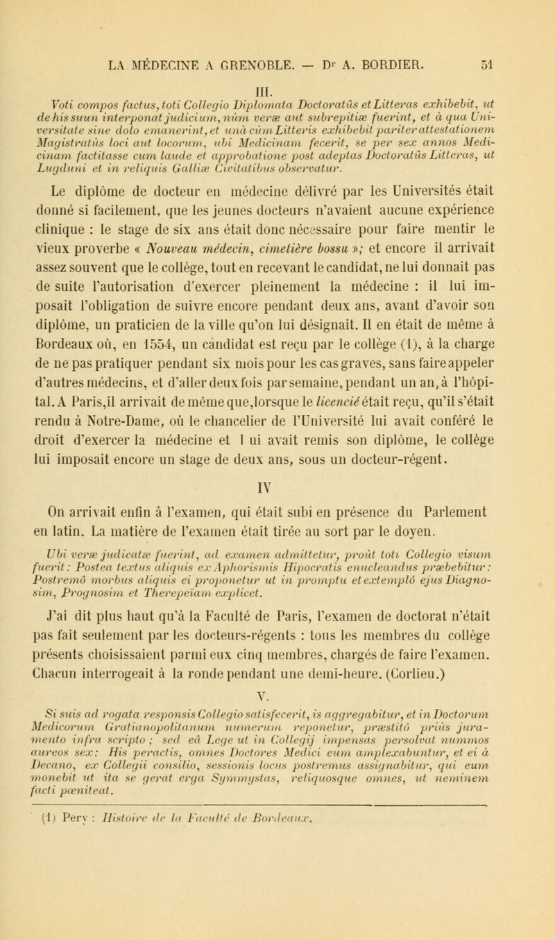 III. Voti compos foetus,toti Collegio Diplomata Doctoratus etLitteras exhibebit, ut dehissuun interponat judicium, nùm verse aut subrepitise fuerint, et à qua Uni- versitate sine dolo emanerint,et unàcùmLitteris exhibebit pariterattestationem Magistratùs loci aut locorum, ubi Medicinam fecerit, se per sex annos Medi- cinam factitasse cum lande et approbatione post adeptas Doctoratus Litteras, ut Lugduni et in reliquis Galliœ Cwitatibus observatur. Le diplôme de docteur eu médecine délivré par les Universités était donné si facilement, que les jeunes docteurs n'avaient aucune expérience clinique : le stage de six ans était donc nécessaire pour faire mentir le vieux proverbe « Nouveau médecin, cimetière bossu »; et encore il arrivait assez souvent que le collège, tout en recevant le candidat, ne lui donnait pas de suite l'autorisation d'exercer pleinement la médecine : il lui im- posait l'obligation de suivre encore pendant deux ans, avant d'avoir son diplôme, un praticien de la ville qu'on lui désignait. Il en était de même à Bordeaux où, en 1554, un candidat est reçu par le collège (1), à la charge de ne pas pratiquer pendant six mois pour les cas graves, sans faire appeler d'autres médecins, et d'aller deux fois par semaine, pendant unan,à l'hôpi- tal. A Paris,il arrivait de même que,lorsque le licenciéétzdt reçu, qu'il s'était rendu à Notre-Dame, où le chancelier de l'Université lui avait conféré le droit d'exercer la médecine et 1 ui avait remis son diplôme, le collège lui imposait encore un stage de deux ans, sous un docteur-régent. IV On arrivait enfin à l'examen, qui était subi en présence du Parlement en latin. La matière de l'examen était tirée au sort par le doyen. Ubi verse judicàtœ fuerint, ad examen admittetur, proùt toti Collegio visum fuerit: Postea textus aliquis exÂphorismis Hipocratis enucleandus praebebitur: Postremô morbus aliquis eiproponetur ut in promptu etextemplô ejus Diagno- sim, Prognosim et Therepeiam explicet. J'ai dit plus haut qu'à la Faculté de Paris, l'examen de doctorat n'était pas fait seulement par les docteurs-régents : tous les membres du collège présents choisissaient parmi eux cinq membres, chargés de faire l'examen. Chacun interrogeait à la ronde pendant une demi-heure. (Corlieu.) Y. »9< suis ad rogata responsis Collegio satisfecerit, is aggregabitur, et inDoctorum Medicorum Gratianopolitanum numerum reponetur, prœstitô prias jura- mento infra scripto ; sed eu Le g e ut in Collegij impensas persolvat nummos aureos sex: His peractis, omnes Doctores Medici cum amplexabuntur, et ei à Decano, ex Collegii consilio, sessionis locus postremus assignabitur, qui eum monebit ut ita se gérai erga Symmystas, reliquosque omnes, ut neminem facti pœniteat. (1) Pery : Histoire de la Faculté de Bordeaux,