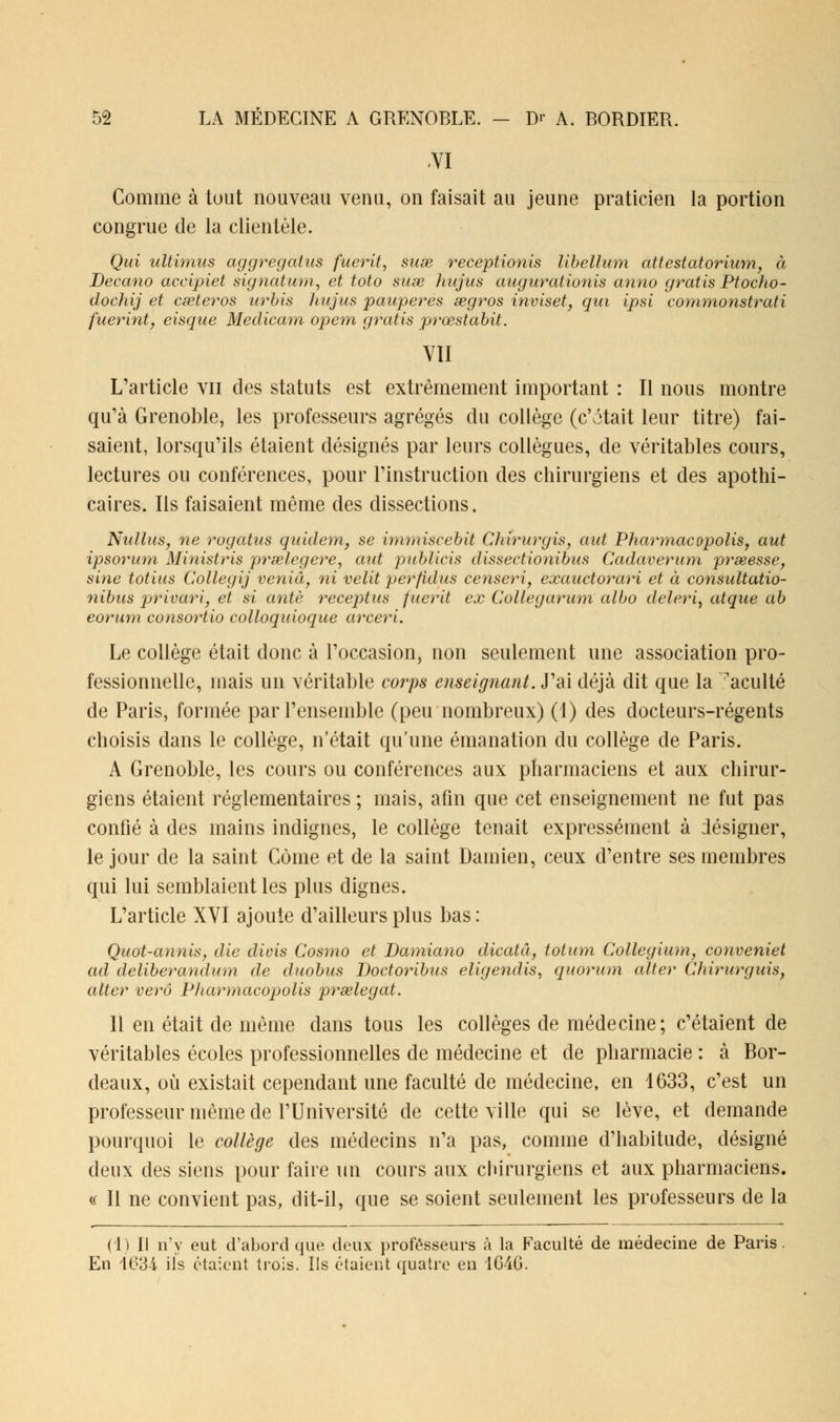 VI Comme à tout nouveau venu, on faisait au jeune praticien la portion congrue de la clientèle. Qui ultimus aggregatus fuerit, suse receptionis libellum attestatorium, à Decano accipiet signatum, et toto suse hujas augurationis anno gratis Ptocho- dochij et cœteros urbis hujus pauperes œgros inviset, qui ipsi commonstrati fuerint, eisque Medicam opem gratis rprœstabit. VU L'article vu des statuts est extrêmement important : Il nous montre qu'à Grenoble, les professeurs agrégés du collège (c'était leur titre) fai- saient, lorsqu'ils étaient désignés par leurs collègues, de véritables cours, lectures ou conférences, pour l'instruction des chirurgiens et des apothi- caires. Ils faisaient même des dissections. Nullus, ne rogatus qu'idem, se immiscebit Chirurgis, aut Pharmacopolis, aut ipsorum Ministris prœlegere, aid publias dissectionibus Cadaverum prseesse, sine totiiis Collegij veniâ, ni velit perfidus censeri, exauctorari et à consultatio- nibus privarij et si antè receptus fuerit ex Collegarum albo deleri, atque ab eorum consortio colloqidoque arceri. Le collège était donc à l'occasion, non seulement une association pro- fessionnelle, mais un véritable corps enseignant. J'ai déjà dit que la acuité de Paris, formée par l'ensemble (peu nombreux) (1) des docteurs-régents choisis dans le collège, n'était qu'une émanation du collège de Paris. A Grenoble, les cours ou conférences aux pharmaciens et aux chirur- giens étaient réglementaires ; mais, afin que cet enseignement ne fut pas confié à des mains indignes, le collège tenait expressément à désigner, le jour de la saint Corne et de la saint Damien, ceux d'entre ses membres qui lui semblaient les plus dignes. L'article XVI ajoute d'ailleurs plus bas : Quot-annis, die divis Cosmo et Damiano dicatâ, totum Collegium, conveniet ad deliberandum de duobus Doctoribits eligendis, quorum alter Chirurguis, aller verô Pharmacopolis prselegat. Il en était de même dans tous les collèges de médecine; c'étaient de véritables écoles professionnelles de médecine et de pharmacie : à Bor- deaux, où existait cependant une faculté de médecine, en 1633, c'est un professeur même de l'Université de cette ville qui se lève, et demande pourquoi le collège des médecins n'a pas, comme d'habitude, désigné deux des siens pour faire un cours aux chirurgiens et aux pharmaciens. « Il ne convient pas, dit-il, que se soient seulement les professeurs de la (1) Il n'y eut d'abord que deux professeurs à la Faculté de médecine de Paris. En 163i ils étaient trois. Ils étaient quatre en 1G4G.