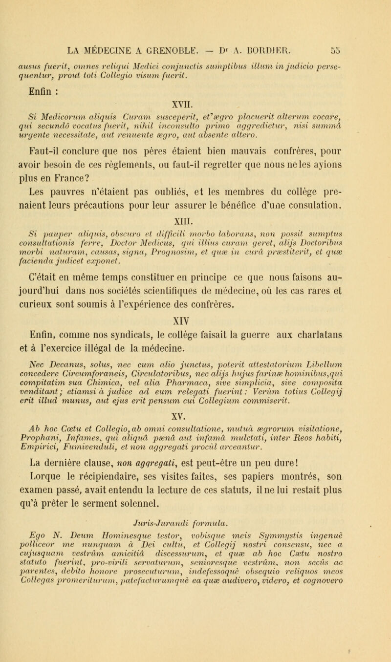 ansus fuerit, omnes reliqui Medici conjunctis sumptibus Muni in judicio perse- quentur, prout toti Collegio visum fuerit. Enfin : XVII. Si Medicorum aliquis Curam susceperit, efsegro placuerit alterum vocare, qui secundo vocatus fuerit, nihil inconsulto primo aggredietur, nisi summâ urgente necessitate, aut renuente segro, aut absente altero. Faut-il conclure que nos pères étaient bien mauvais confrères, pour avoir besoin de ces règlements, ou faut-il regretter que nous ne les ayions plus en France? Les pauvres n'étaient pas oubliés, et les membres du collège pre- naient leurs précautions pour leur assurer le bénéfice d'une consulation. XIII. £1 pauper aliquis, obscuro et difficili morbo laborans, non possit sumptus consultâtionis ferre, Doctor Medicus, qui illius curam geret, alijs Doctoribus morbi naturam, causas, signa, Prognosim, et quse in cura prsestiterit, et quse facienda judicet exponet. C'était en même temps constituer en principe ce que nous faisons au- jourd'hui dans nos sociétés scientifiques de médecine, où les cas rares et curieux sont soumis à l'expérience des confrères. XIV Enfin, comme nos syndicats, le collège faisait la guerre aux charlatans et à l'exercice illégal de la médecine. Nec Decanus, solus, nec cum alio junctus, poterit attestatorium Libellum concedere Circumforaneis, Circulatoribus, nec alijs hujus farinse hominibus,qui compitatim sua Chimica, vel alia Pharmaca, sive simpliciay sive composita venditant ; etiamsi à judice ad eum relegati fuerint : Verùm totius Collegij erit illud munus, aut ejus erit pensum cui Collegium commiserit. XV. Ab hoc Cœtu et Collegio,ab omni consultatione, miduà œgrorum visitatione, Prophani, Infâmes, qui aliquâ psenâ aut infamâ mulctati, inter Reos habiti, Empirici, Fumivenduli, et non aggregati procùl arceantur. La dernière clause, non agqregati, est peut-être un peu dure ! Lorque le récipiendaire, ses visites faites, ses papiers montrés, son examen passé, avait entendu la lecture de ces statuts, il ne lui restait plus qu'à prêter le serment solennel. Juris-Jurandi formula. Ego N. Deum Hominesque testor, vobisque meis Symmystis ingénue polliceor me nunquam à Dei cultu, et Collegij nostri consensu, nec a cujusquam vestrâm amicitiâ discessurum, et quse ab hoc Cœtu nostro statuto fuerint, pro-virili servaturum, senioresque vestrûm, non seciis ac parentes, clebito honore prosecuturum, indefessoquè obsequio reliquos meos Collegas promeriturum, patefacturumquè ea quœ audivero, videro, et cognovero