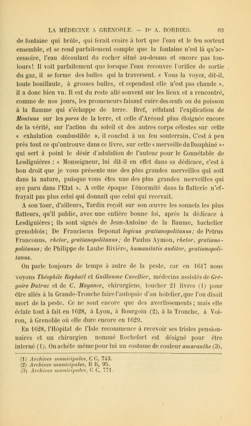 de fontaine qui brûle, qui ferait croire à tort que l'eau et le feu sortent ensemble, et se rend parfaitement compte que la fontaine n'est là qu'ac- cessoire, l'eau découlant du rocher situé au-dessus et encore pas tou- iours! Il voit parfaitement que lorsque l'eau recouvre l'orifice de sortie du gaz, il se forme des bulles qui la traversent. « Vous la voyez, dit-il, toute bouillante, à grosses bulles, et cependant elle n'est pas chaude », il a donc bien vu. Il est du reste allé souvent sur les lieux et a rencontré, comme de nos jours, les promeneurs faisant cuire des œufs ou du poisson à la flamme qui s'échappe de terre. Bref, réfutant l'explication de Montuus sur les pores de la terre, et celle d'Aréoud plus éloignée encore de la vérité, sur l'action du soleil et des autres corps célestes sur cette « exhalation combustible », il conclut à un feu souterrain. C'est à peu près tout ce qu'ontrouve dans ce livre, sur cette «merveilleduDauphiné »> qui sert à point le désir d'adulation de l'auteur pour le Connétable de Lesdiguières : « Monseigneur, lui dit-il en effet dans sa dédicace, c'est à bon droit que je vous présente une des plus grandes merveilles qui soit dans la nature, puisque vous êtes une des plus grandes merveilles qui aye paru dans l'Etat ». A cette époque l'énormité dans la flatterie n'ef- frayait pas plus celui qui donnait que celui qui recevait. A son'tour, d'ailleurs, Tardin reçoit sur son œuvre les sonnets les plus flatteurs, qu'il publie, avec une entière bonne foi, après la dédicace à Lesdiguières; ils sont signés de Jean-Antoine de la Baume, bachelier grenoblois; De Franciscus Deponat logicus gratianopolitan us ; de Petrus Franconus, rhetor, gratianopolitanus ; de Paulus Aymon, rhelor, gratiano- politanus; de Philippe de Laube Rivière, humanitatis audit or, gratianopoli- tanus. On parle toujours de temps à autre de la peste, car en 1617 nous voyons Théophile Raphaël et Guillaume Cuvellier, médecins assistés de Gré- goire Dutruc et de C. Mayance, chirurgiens, toucher 21 livres (1) pour être allés à la Grande-Tronche faire l'autopsie d'un hôtelier, que l'on disait mort de la peste. Ce ne sont encore que des avertissements ; mais elle éclate tout à fait en 4628, à Lyon, à Bourgoin (2), à la Tronche, à Voi- ron, à Grenoble où elle dure encore en 1629. En 1628, l'Hôpital de l'Isle recommence à recevoir ses tristes pension- naires et un chirurgien nommé Rochefort est désigné pour être interné (1). On achète même pour lui un costume de couleur amaranthe (3). (1) Archives municipales, C C, 743. (2) Archives municipales, B B, 95. (3) Archives municipales, C C, 771.