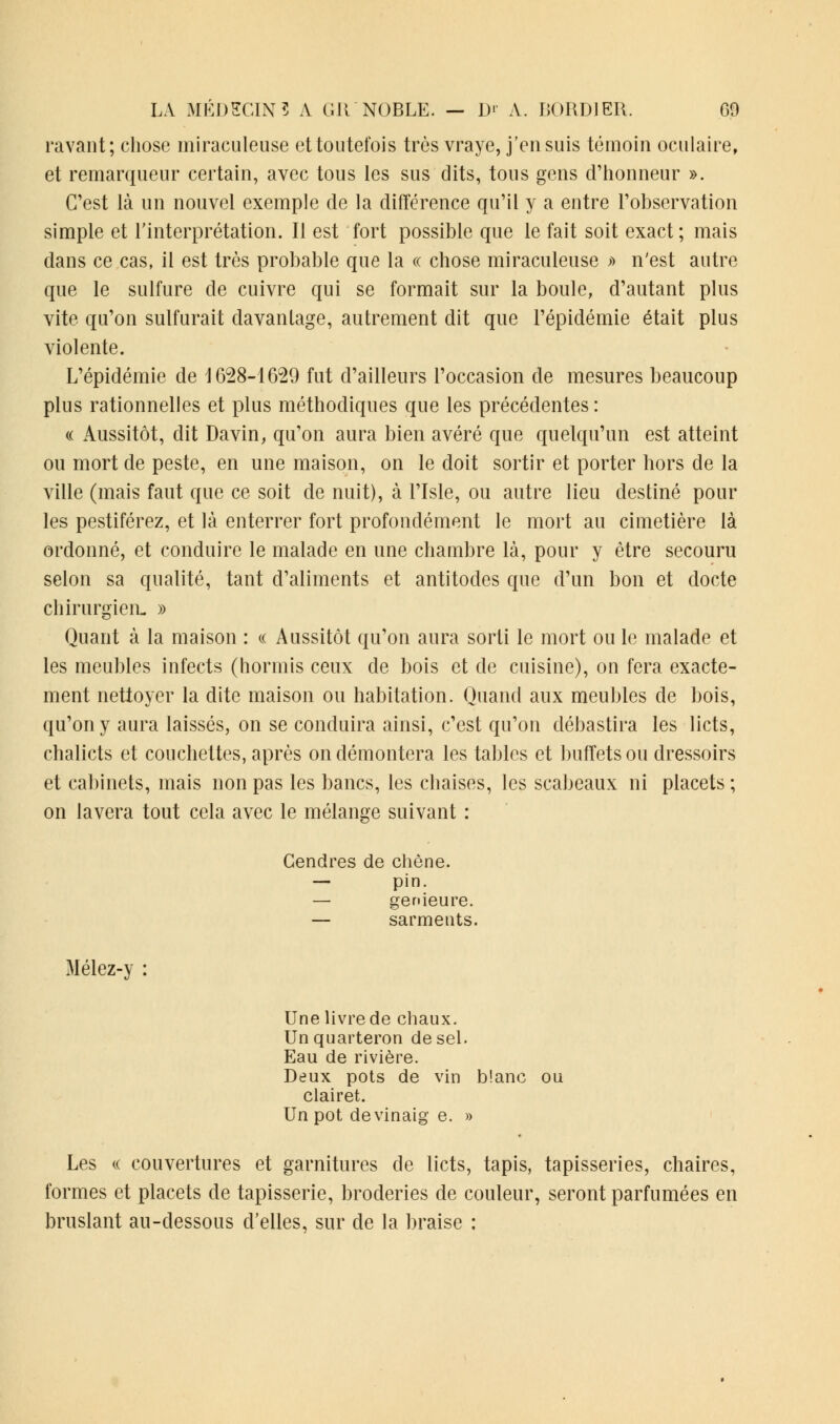 ravant; chose miraculeuse et toutefois très vraye, j'ensuis témoin oculaire, et remarqueur certain, avec tous les sus dits, tous gens d'honneur ». C'est là un nouvel exemple de la différence qu'il y a entre l'observation simple et l'interprétation. Il est fort possible que le fait soit exact; mais dans ce cas, il est très probable que la « chose miraculeuse » n'est autre que le sulfure de cuivre qui se formait sur la boule, d'autant plus vite qu'on sulfurait davantage, autrement dit que l'épidémie était plus violente. L'épidémie de 1628-1629 fut d'ailleurs l'occasion de mesures beaucoup plus rationnelles et plus méthodiques que les précédentes : « Aussitôt, dit Davin, qu'on aura bien avéré que quelqu'un est atteint ou mort de peste, en une maison, on le doit sortir et porter hors de la ville (mais faut que ce soit de nuit), à l'Isle, ou autre lieu destiné pour les pestiférez, et là enterrer fort profondément le mort au cimetière là ordonné, et conduire le malade en une chambre là, pour y être secouru selon sa qualité, tant d'aliments et antitodes que d'un bon et docte chirurgien- » Quant à la maison : « Aussitôt qu'on aura sorti le mort ou le malade et les meubles infects (hormis ceux de bois et de cuisine), on fera exacte- ment nettoyer la dite maison ou habitation. Quand aux meubles de bois, qu'on y aura laissés, on se conduira ainsi, c'est qu'on débastira les licts, chalicts et couchettes, après on démontera les tables et buffets ou dressoirs et cabinets, mais non pas les bancs, les chaises, les scabeaux ni placets ; on lavera tout cela avec le mélange suivant : Gendres de chêne. — pin. — genieure. — sarments. Mélez-y : Une livre de chaux. Un quarteron de sel. Eau de rivière. Deux pots de vin blanc ou clairet. Un pot devinaig e. » Les « couvertures et garnitures de licts, tapis, tapisseries, chaires, formes et placets de tapisserie, broderies de couleur, seront parfumées en bruslant au-dessous d'elles, sur de la braise :