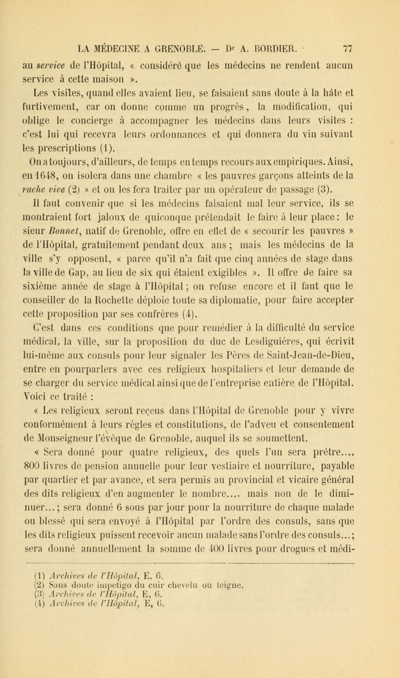 au service de l'Hôpital, « considéré que les médecins ne rendent aucun service à cette maison ». Les visites, quand elles avaient lieu, se faisaient sans doute à la hâte et furtivement, car on donne cpmme un progrès, la modification, qui oblige le concierge à accompagner les médecins dans leurs visites : c'est lui qui recevra leurs ordonnances et qui donnera du vin suivant les prescriptions (1). On atoujours, d'ailleurs, de temps en temps recours aux empiriques. Ainsi, en 1648, on isolera dans une chambre « les pauvres garçons atteints de la radie vive (2) » et on les fera traiter par un opérateur de passage (3). Il faut convenir que si les médecins faisaient mal leur service, ils se montraient fort jaloux de quiconque prétendait le faire à leur place : le sieur Bonnet, natif de Grenoble, offre en effet de « secourir les pauvres » de l'Hôpital, gratuitement pendant deux ans ; mais les médecins de la ville s'y opposent, « parce qu'il n'a fait que cinq années de stage dans la ville de Gap, au lieu de six qui étaient exigibles ». Il offre de faire sa sixième année de stage à l'Hôpital ; on refuse encore et il faut que le conseiller de la Rochette déploie toute sa diplomatie, pour faire accepter cette proposition par ses confrères (4). C'est dans ces conditions que pour remédier à la difficulté du service médical, la ville, sur la proposition du duc de Lesdiguières, qui écrivit lui-même aux consuls pour leur signaler les Pères de Saint-Jean-de-Dieu, entre en pourparlers avec ces religieux hospitaliers et leur demande de se charger du service médical ainsi que de l'entreprise entière de l'Hôpital. Voici ce traité : « Les religieux seront reçeus dans l'Hôpital de Grenoble pour y vivre conformément à leurs règles et constitutions, de l'adveu et consentement de Monseigneur l'évèque de Grenoble, auquel ils se soumettent. « Sera donné pour quatre religieux, des quels l'un sera prêtre.... 800 livres de pension annuelle pour leur vestiaire et nourriture, payable par quartier et par avance, et sera permis au provincial et vicaire général des dits religieux d'en augmenter le nombre.... mais non de le dimi- nuer... ; sera donné 6 sous par jour pour la nourriture de chaque malade ou blessé qui sera envoyé à l'Hôpital par l'ordre des consuls, sans que les dits religieux puissent recevoir aucun malade sans l'ordre des consuls... ; sera donné annuellement la somme de 400 livres pour drogues et médi- (1) Archives de l'Hôpital, E, C. (2) Sans doute impétigo du cuir chevelu ou teigne. (3) Archives de VHôpital, E, G.