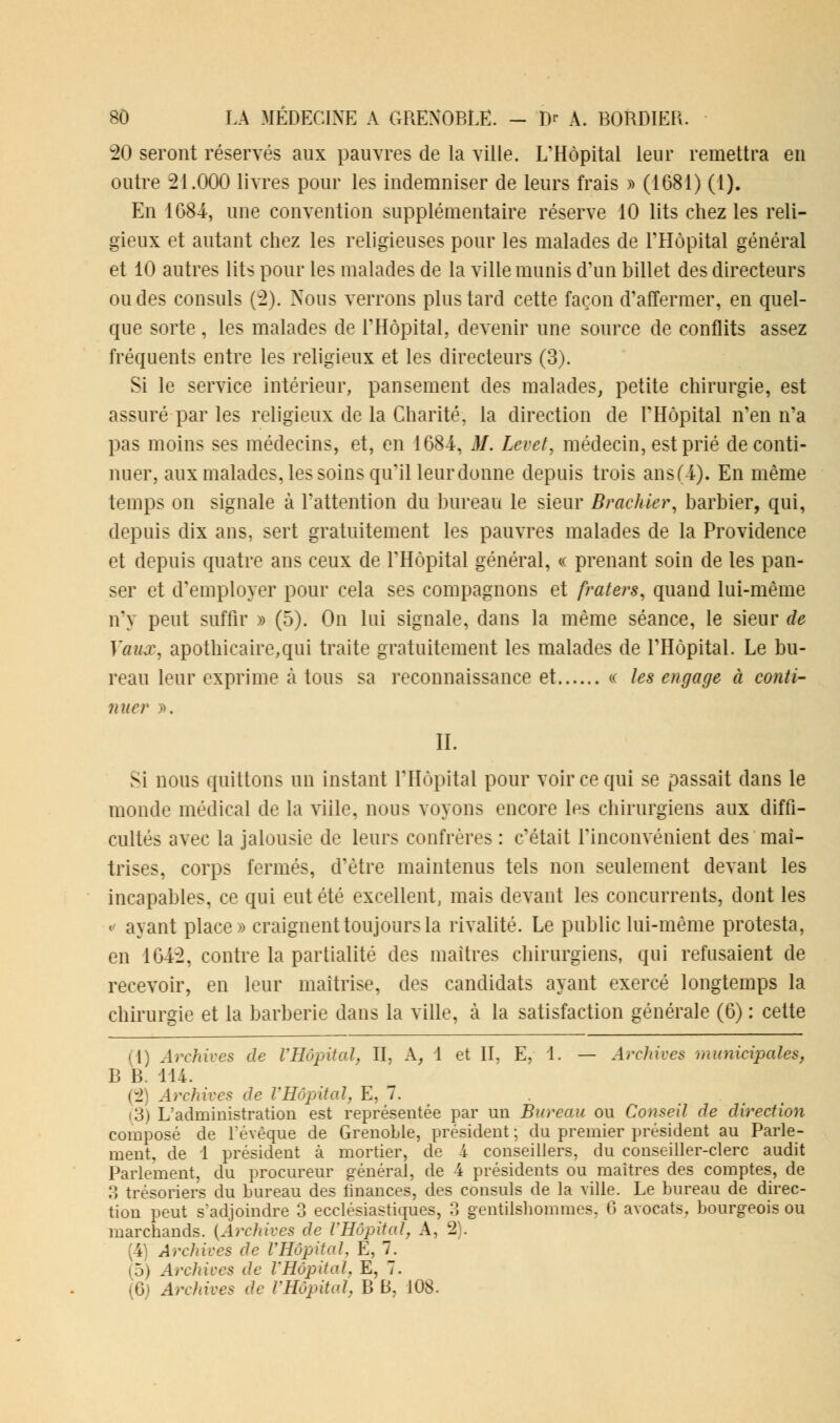 20 seront réservés aux pauvres de la ville. L'Hôpital leur remettra en outre 21.000 livres pour les indemniser de leurs frais » (1681) (1). En 1684, une convention supplémentaire réserve 10 lits chez les reli- gieux et autant chez les religieuses pour les malades de l'Hôpital général et 10 autres lits pour les malades de la ville munis d'un billet des directeurs ou des consuls (2). Nous verrons plus tard cette façon d'affermer, en quel- que sorte, les malades de l'Hôpital, devenir une source de conflits assez fréquents entre les religieux et les directeurs (3). Si le service intérieur, pansement des malades, petite chirurgie, est assuré par les religieux de la Charité, la direction de l'Hôpital n'en n'a pas moins ses médecins, et, en 1684, M. Levet, médecin, est prié de conti- nuer, aux malades, les soins qu'il leur donne depuis trois ans(4-). En même temps on signale à l'attention du bureau le sieur Brackier, barbier, qui, depuis dix ans, sert gratuitement les pauvres malades de la Providence et depuis quatre ans ceux de l'Hôpital général, « prenant soin de les pan- ser et d'employer pour cela ses compagnons et fraters, quand lui-même n'y peut suffir » (5). On lui signale, dans la même séance, le sieur de Vaux, apothicaire,qui traite gratuitement les malades de l'Hôpital. Le bu- reau leur exprime à tous sa reconnaissance et c les engage à conti- nuer ». IL Si nous quittons un instant l'Hôpital pour voir ce qui se passait dans le monde médical de la ville, nous voyons encore les chirurgiens aux diffi- cultés avec la jalousie de leurs confrères : c'était l'inconvénient des maî- trises, corps fermés, d'être maintenus tels non seulement devant les incapables, ce qui eut été excellent, mais devant les concurrents, dont les < ayant place» craignent toujours la rivalité. Le public lui-même protesta, en 1042, contre la partialité des maîtres chirurgiens, qui refusaient de recevoir, en leur maîtrise, des candidats ayant exercé longtemps la chirurgie et la barberie dans la ville, à la satisfaction générale (6) : cette (1) Archives de l'Hôpital, IL k, 1 et II, E, 1. — Archives municipales, B B. 114. (2) Archives de l'Hôpital, E, 7. (3) L'administration est représentée par un Bureau ou Conseil de direction composé de l'évèque de Grenoble, président ; du premier président au Parle- ment, de 1 président à mortier, de 4 conseillers, du conseiller-clerc audit Parlement, du procureur général, de 4 présidents ou maîtres des comptes, de 3 trésoriers du bureau des finances, des consuls de la ville. Le bureau de direc- tion peut s'adjoindre 3 ecclésiastiques, 3 gentilshommes. 6 avocats, bourgeois ou marchands. [Archives de l'Hôpital, A, 2). ; Archives de VHôpital. E, 7. 5) Archives de l'Hôpital. E, 7.