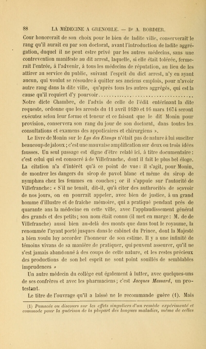 Cour honorerait de son choix pour le bien de ladite ville, conserverait le rang qu'il aurait eu par son doctorat, avant l'introduction de ladite aggré- gation, duquel il ne peut estre privé par les autres médecins, sans une contrevention manifeste au dit arrest, laquelle, si elle était tolérée, ferme- rait l'entrée, à l'advenir, à tous les médecins de réputation, au lieu de les attirer au service du public, suivant l'esprit du dict arrest, n'y en ayant aucun, qui voulut se résoudre à quitter ses anciens emplois, pour n'avoir autre rang dans la dite ville, qu'après tous les autres aggrégés, qui est la cause qu'il requiert d'y pourvoir Notre dicte Chambre, de l'advis de celle de l'édit entérinant la dite requeste, ordonne que les arrests du 11 avril 1620 et 16 mars 1674 seront exécutez selon leur forme et teneur et ce faisant que le dit Monin pour provision, conservera son rang du jour de son doctorat, dans toutes les consultations et examens des appoticaires et chirurgiens ». Le livre de Monin sur le Lus des Etangs n'était pas de nature à lui susciter beaucoup de jaloux ; c'est une mauvaise amplification sur deux ou trois idées fausses. Un seul passage est digne d'être relaté ici, à titre documentaire : c'est celui qui est consacré à de Villefranche, dont il fait le plus bel éloge. La citation n'a d'intérêt qu'à ce point de vue : il s'agit, pour Monin, de montrer les dangers du sirop de pavot blanc et même du sirop de nymphsea chez les femmes en couches ; or il s'appuie sur l'autorité de Villefranche: « S'il ne tenait, dit-il, qu'à citer des authrorités de sçavoir de nos jours, on en pourrait appeler, avec bien de justice, à un grand homme d'illustre et de fraîche mémoire, qui a pratiqué pendant près de quarante ans la médecine en cette ville, avec l'applaudissement général des grands et des petits; son nom était connu (il met en marge : M. de de Yillefranche) aussi bien au-delà des monts que dans tout le royaume, la renommée l'ayant porté jusques clans le cabinet du Prince, dont la Majesté a bien voulu luy accorder l'honneur de son estime. Il y a une infinité de témoins vivans de sa manière de pratiquer, qui peuvent asseurer, qu'il ne s'est jamais abandonné à des coups de cette nature, et les restes précieux des productions de son bel esprit ne sont point souillés de semblables imprudences » Un autre médecin du collège eut également à lutter, avec quelques-uns de ses confrères et avec les pharmaciens; c'est Jacques Massard, un pro- testant. Le titre de l'ouvrage qu'il a laissé ne le recommande guère (1). Mais (1) Panacée ou discours sur les effets singuliers d'un remède expérimenté et commode pour la guérison de la plupart des longues maladies, même de celles