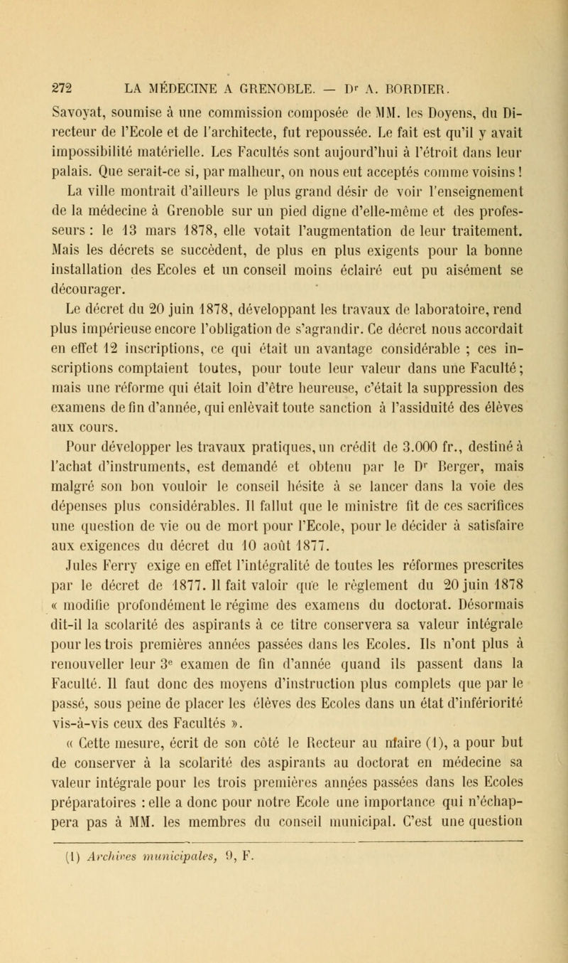 Savoyat, soumise à une commission composée de MM. les Doyens, du Di- recteur de l'Ecole et de l'architecte, fut repoussée. Le fait est qu'il y avait impossibilité matérielle. Les Facultés sont aujourd'hui à l'étroit dans leur palais. Que serait-ce si, par malheur, on nous eut acceptés comme voisins ! La ville montrait d'ailleurs le plus grand désir de voir l'enseignement de la médecine à Grenoble sur un pied digne d'elle-même et des profes- seurs : le 13 mars 1878, elle votait l'augmentation de leur traitement. Mais les décrets se succèdent, de plus en plus exigents pour la bonne installation des Ecoles et un conseil moins éclairé eut pu aisément se décourager. Le décret du 20 juin 1878, développant les travaux de laboratoire, rend plus impérieuse encore l'obligation de s'agrandir. Ce décret nous accordait en effet 12 inscriptions, ce qui était un avantage considérable ; ces in- scriptions comptaient toutes, pour toute leur valeur dans une Faculté ; mais une réforme qui était loin d'être heureuse, c'était la suppression des examens de fin d'année, qui enlevait toute sanction à l'assiduité des élèves aux cours. Pour développer les travaux pratiques, un crédit de 3.000 fr., destiné à l'achat d'instruments, est demandé et obtenu par le Dr Berger, mais malgré son bon vouloir le conseil hésite à se lancer dans la voie des dépenses plus considérables. Il fallut que le ministre fit de ces sacrifices une question de vie ou de mort pour l'Ecole, pour le décider à satisfaire aux exigences du décret du 10 août 1877. Jules Ferry exige en effet l'intégralité de toutes les réformes prescrites par le décret de 1877. 11 fait valoir que le règlement du 20 juin 1878 « modifie profondément le régime des examens du doctorat. Désormais dit-il la scolarité des aspirants à ce titre conservera sa valeur intégrale pour les trois premières années passées dans les Ecoles. Ils n'ont plus à renouveller leur 3e examen de fin d'année quand ils passent dans la Faculté. Il faut donc des moyens d'instruction plus complets que par le passé, sous peine de placer les élèves des Ecoles dans un état d'infériorité vis-à-vis ceux des Facultés ». a Cette mesure, écrit de son côté le Recteur au nlaire (1), a pour but de conserver à la scolarité des aspirants au doctorat en médecine sa valeur intégrale pour les trois premières années passées dans les Ecoles préparatoires : elle a donc pour notre Ecole une importance qui n'échap- pera pas à MM. les membres du conseil municipal. C'est une question