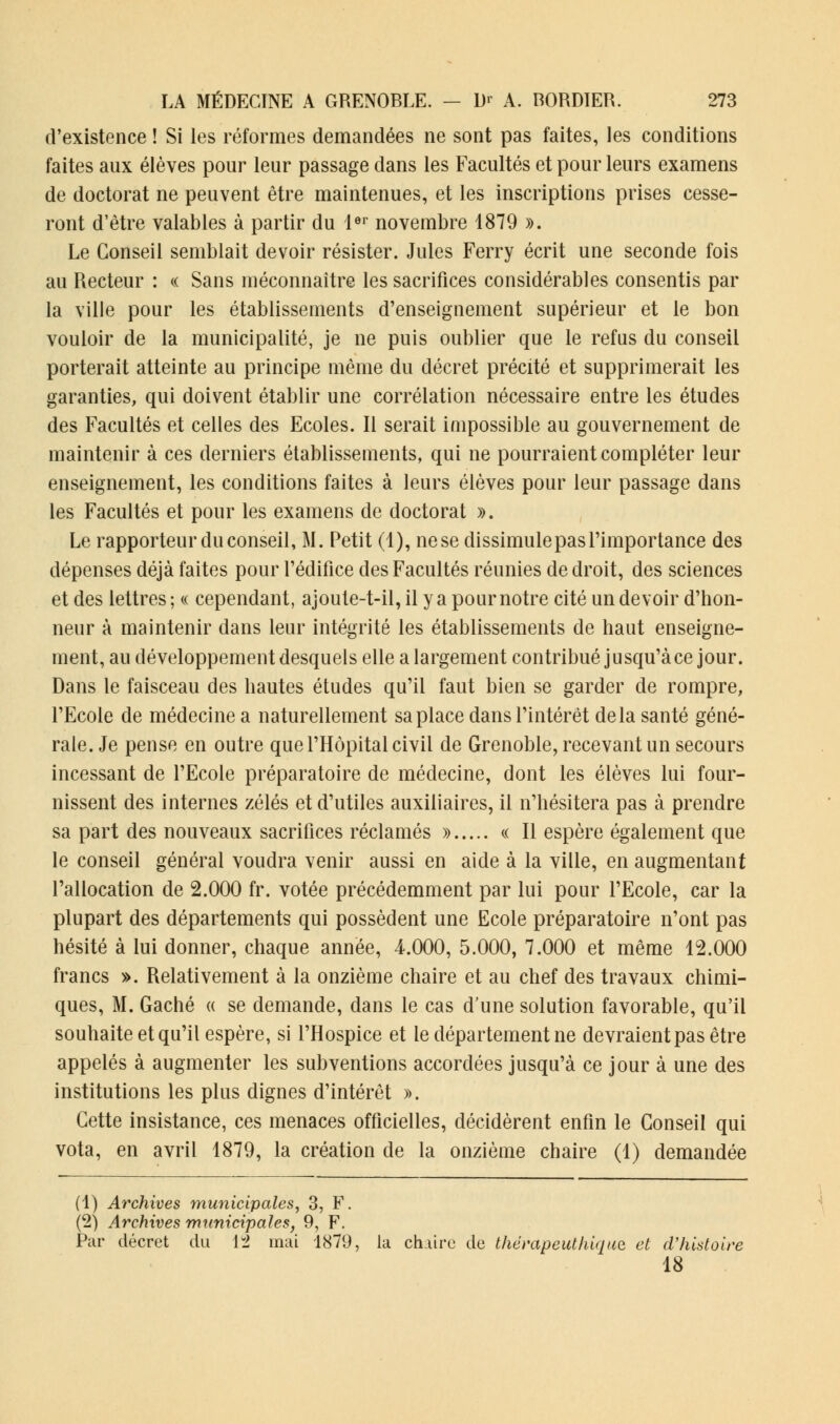 d'existence ! Si les réformes demandées ne sont pas faites, les conditions faites aux élèves pour leur passage dans les Facultés et pour leurs examens de doctorat ne peuvent être maintenues, et les inscriptions prises cesse- ront d'être valables à partir du 1er novembre 1879 ». Le Conseil semblait devoir résister. Jules Ferry écrit une seconde fois au Recteur : « Sans méconnaître les sacrifices considérables consentis par la ville pour les établissements d'enseignement supérieur et le bon vouloir de la municipalité, je ne puis oublier que le refus du conseil porterait atteinte au principe même du décret précité et supprimerait les garanties, qui doivent établir une corrélation nécessaire entre les études des Facultés et celles des Ecoles. Il serait impossible au gouvernement de maintenir à ces derniers établissements, qui ne pourraient compléter leur enseignement, les conditions faites à leurs élèves pour leur passage dans les Facultés et pour les examens de doctorat ». Le rapporteur du conseil, M. Petit (4), ne se dissimule pas l'importance des dépenses déjà faites pour l'édifice des Facultés réunies de droit, des sciences et des lettres ; « cependant, ajoute-t-il, il y a pour notre cité un devoir d'hon- neur à maintenir dans leur intégrité les établissements de haut enseigne- ment, au développement desquels elle a largement contribué jusqu'à ce jour. Dans le faisceau des hautes études qu'il faut bien se garder de rompre, l'Ecole de médecine a naturellement sa place dans l'intérêt delà santé géné- rale. Je pense en outre que l'Hôpital civil de Grenoble, recevant un secours incessant de l'Ecole préparatoire de médecine, dont les élèves lui four- nissent des internes zélés et d'utiles auxiliaires, il n'hésitera pas à prendre sa part des nouveaux sacrifices réclamés » « II espère également que le conseil général voudra venir aussi en aide à la ville, en augmentant l'allocation de 2.000 fr. votée précédemment par lui pour l'Ecole, car la plupart des départements qui possèdent une Ecole préparatoire n'ont pas hésité à lui donner, chaque année, 4.000, 5.000, 7.000 et même 12.000 francs ». Relativement à la onzième chaire et au chef des travaux chimi- ques, M. Gâché « se demande, dans le cas d'une solution favorable, qu'il souhaite et qu'il espère, si l'Hospice et le département ne devraient pas être appelés à augmenter les subventions accordées jusqu'à ce jour à une des institutions les plus dignes d'intérêt ». Cette insistance, ces menaces officielles, décidèrent enfin le Conseil qui vota, en avril 1879, la création de la onzième chaire (1) demandée (1) Archives municipales, 3, F. (2) Archives municipales, 9, F. Par décret du 12 mai 1879, la chaire de thérapeuthiqua et d'histoire 18