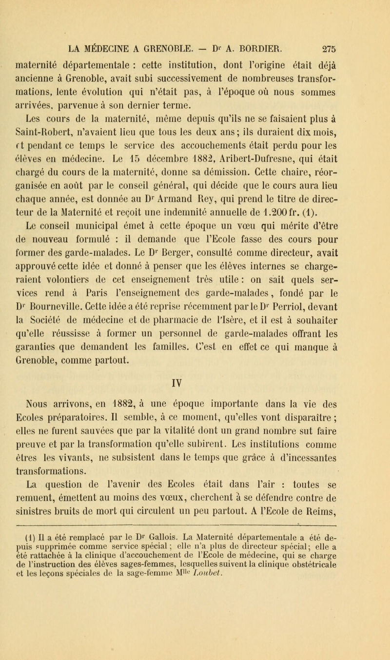 maternité départementale : cette institution, dont l'origine était déjà ancienne à Grenoble, avait subi successivement de nombreuses transfor- mations, lente évolution qui n'était pas, à l'époque où nous sommes arrivées, parvenue à son dernier terme. Les cours de la maternité, même depuis qu'ils ne se faisaient plus à Saint-Robert, n'avaient lieu que tous les deux ans ; ils duraient dix mois, f t pendant ce temps le service des accouchements était perdu pour les élèves en médecine. Le 15 décembre 1882, Aribert-Dufresne, qui était chargé du cours de la maternité, donne sa démission. Cette chaire, réor- ganisée en août par le conseil général, qui décide que le cours aura lieu chaque année, est donnée au Dr Armand Rey, qui prend le titre de direc- teur de la Maternité et reçoit une indemnité annuelle de 1.200 fr. (1). Le conseil municipal émet à cette époque un vœu qui mérite d'être de nouveau formulé : il demande que l'Ecole fasse des cours pour former des garde-malades. Le Dr Berger, consulté comme directeur, avait approuvé cette idée et donné à penser que les élèves internes se charge- raient volontiers de cet enseignement très utile : on sait quels ser- vices rend à Paris l'enseignement des garde-malades, fondé par le D1 Bourneville. Cette idée a été reprise récemment parle Dr Perriol, devant la Société de médecine et de pharmacie de l'Isère, et il est à souhaiter qu'elle réussisse à former un personnel de garde-malades offrant les garanties que demandent les familles. C'est en effet ce qui manque à Grenoble, comme partout. IV Nous arrivons, en 1882, à une époque importante dans la vie des Ecoles préparatoires. Il semble, à ce moment, qu'elles vont disparaître ; elles ne furent sauvées que par la vitalité dont un grand nombre sut faire preuve et par la transformation qu'elle subirent. Les institutions comme êtres les vivants, ne subsistent dans le temps que grâce à d'incessantes transformations. La question de l'avenir des Ecoles était dans l'air : toutes se remuent, émettent au moins des vœux, cherchent à se défendre contre de sinistres bruits de mort qui circulent un peu partout. A l'Ecole de Reims, (1) Il a été remplacé par le Dr Gallois. La Maternité départementale a été de- puis supprimée comme service spécial ; elle n'a plus de directeur spécial; elle a été rattachée à la clinique d'accouchement de l'Ecole de médecine, qui se charge de l'instruction des élèves sages-femmes, lesquelles suivent la clinique obstétricale et les leçons spéciales de la sage-femme Mlk> Loubet.