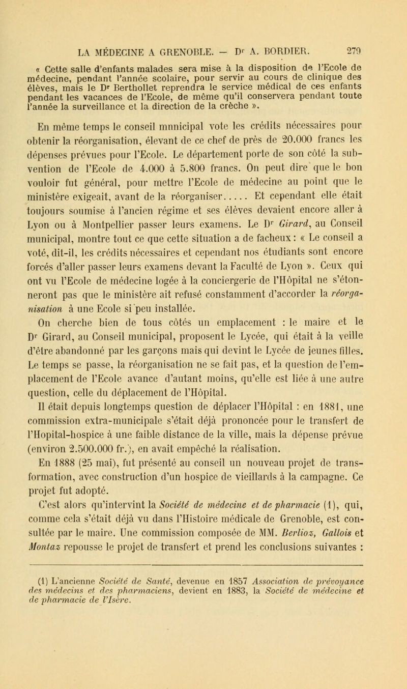 « Cette salle d'enfants malades sera mise à la disposition de l'Ecole de médecine, pendant l'année scolaire, pour servir au cours de clinique des élèves, mais le Dr Berthollet reprendra le service médical de ces enfants pendant les vacances de l'Ecole, de même qu'il conservera pendant toute l'année la surveillance et la direction de la crèche ». En même temps le conseil mnnicipal vote les crédits nécessaires pour obtenir la réorganisation, élevant de ce chef de près de 20.000 francs les dépenses prévues pour l'Ecole. Le département porte de son côté la sub- vention de l'Ecole de 4.000 à 5.800 francs. On peut dire que le bon vouloir fut général, pour mettre l'Ecole de médecine au point que le ministère exigeait, avant de la réorganiser Et cependant elle était toujours soumise à l'ancien régime et ses élèves devaient encore aller à Lyon ou à Montpellier passer leurs examens. Le Dr Girard, au Conseil municipal, montre tout ce que cette situation a de fâcheux : « Le conseil a voté, dit-il, les crédits nécessaires et cependant nos étudiants sont encore forcés d'aller passer leurs examens devant la Faculté de Lyon ». Ceux qui ont vu l'Ecole de médecine logée à la conciergerie de l'Hôpital ne s'éton- neront pas que le ministère ait refusé constamment d'accorder la réorga- nisation à une Ecole si peu installée. On cherche bien de tous côtés un emplacement : le maire et le Dr Girard, au Conseil municipal, proposent le Lycée, qui était à la veille d'être abandonné par les garçons mais qui devint le Lycée de jeunes filles. Le temps se passe, la réorganisation ne se fait pas, et la question de l'em- placement de l'Ecole avance d'autant moins, qu'elle est liée à une autre question, celle du déplacement de l'Hôpital. Il était depuis longtemps question de déplacer l'Hôpital : en 1881, une commission extra-municipale s'était déjà prononcée pour le transfert de l'Hopital-hospice à une faible distance de la ville, mais la dépense prévue (environ 2.500.000 fr.), en avait empêché la réalisation. En 1888 (25 mai), fut présenté au conseil un nouveau projet de trans- formation, avec construction d'un hospice de vieillards à la campagne. Ce projet fut adopté. C'est alors qu'intervint la Société de médecine et de pharmacie (1), qui, comme cela s'était déjà vu dans l'Histoire médicale de Grenoble, est con- sultée par le maire. Une commission composée de MM. Berlioz, Gallois et Montaz repousse le projet de transfert et prend les conclusions suivantes : (1) L'ancienne Société de Santé, devenue en 1857 Association de prévoyance des médecins et des pharmaciens, devient en 1883, la Société de médecine et de pharmacie de l'Isère.