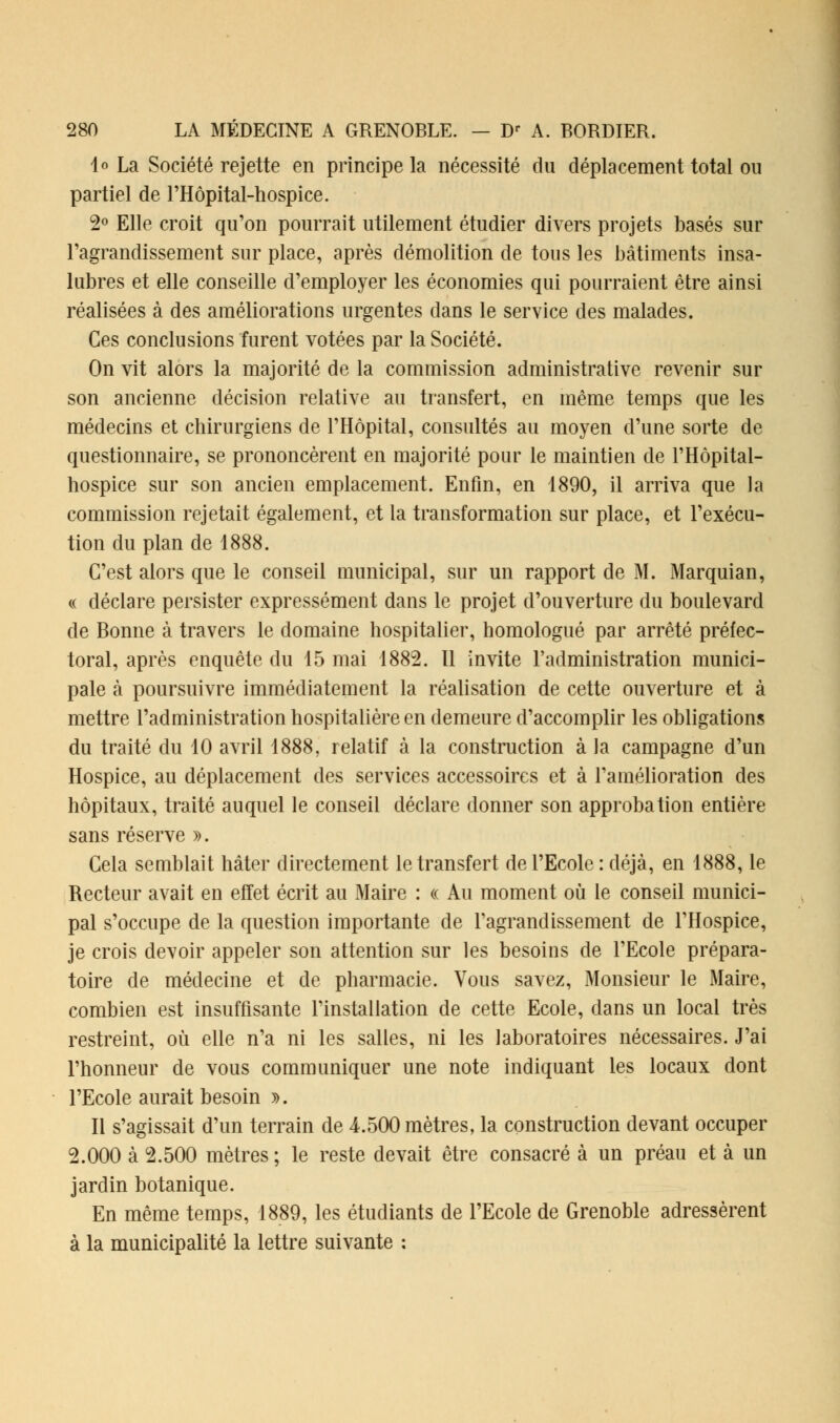 4 « La Société rejette en principe la nécessité du déplacement total ou partiel de l'Hôpital-hospice. 2° Elle croit qu'on pourrait utilement étudier divers projets basés sur l'agrandissement sur place, après démolition de tous les bâtiments insa- lubres et elle conseille d'employer les économies qui pourraient être ainsi réalisées à des améliorations urgentes dans le service des malades. Ces conclusions furent votées par la Société. On vit alors la majorité de la commission administrative revenir sur son ancienne décision relative au transfert, en même temps que les médecins et chirurgiens de l'Hôpital, consultés au moyen d'une sorte de questionnaire, se prononcèrent en majorité pour le maintien de l'Hôpital- hospice sur son ancien emplacement. Enfin, en 1890, il arriva que la commission rejetait également, et la transformation sur place, et l'exécu- tion du plan de 1888. C'est alors que le conseil municipal, sur un rapport de M. Marquian, « déclare persister expressément dans le projet d'ouverture du boulevard de Bonne à travers le domaine hospitalier, homologué par arrêté préfec- toral, après enquête du 15 mai 1882. Il invite l'administration munici- pale à poursuivre immédiatement la réalisation de cette ouverture et à mettre l'administration hospitalière en demeure d'accomplir les obligations du traité du 10 avril 1888, relatif à la construction à la campagne d'un Hospice, au déplacement des services accessoires et à l'amélioration des hôpitaux, traité auquel le conseil déclare donner son approbation entière sans réserve ». Cela semblait hâter directement le transfert de l'Ecole : déjà, en 1888, le Recteur avait en effet écrit au Maire : « Au moment où le conseil munici- pal s'occupe de la question importante de l'agrandissement de l'Hospice, je crois devoir appeler son attention sur les besoins de l'Ecole prépara- toire de médecine et de pharmacie. Vous savez, Monsieur le Maire, combien est insuffisante l'installation de cette Ecole, dans un local très restreint, où elle n'a ni les salles, ni les laboratoires nécessaires. J'ai l'honneur de vous communiquer une note indiquant les locaux dont l'Ecole aurait besoin ». Il s'agissait d'un terrain de 4.500 mètres, la construction devant occuper 2.000 à 2.500 mètres ; le reste devait être consacré à un préau et à un jardin botanique. En même temps, 1889, les étudiants de l'Ecole de Grenoble adressèrent à la municipalité la lettre suivante :