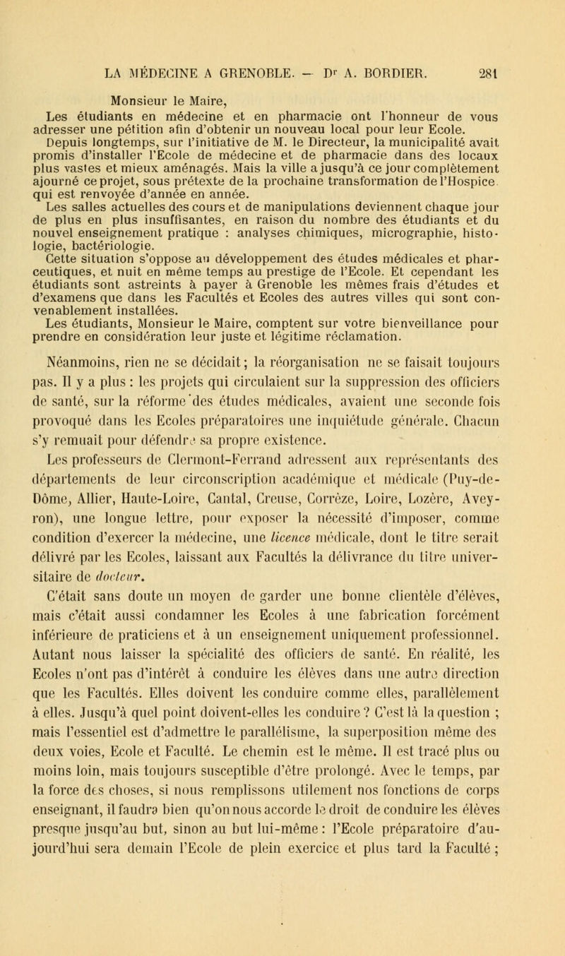 Monsieur le Maire, Les étudiants en médecine et en pharmacie ont l'honneur de vous adresser une pétition afin d'obtenir un nouveau local pour leur Ecole. Depuis longtemps, sur l'initiative de M. le Directeur, la municipalité avait promis d'installer l'Ecole de médecine et de pharmacie dans des locaux plus vastes et mieux aménagés. Mais la ville a jusqu'à ce jour complètement ajourné ce projet, sous prétexte de la prochaine transformation de l'Hospice, qui est renvoyée d'année en année. Les salles actuelles des cours et de manipulations deviennent chaque jour de plus en plus insuffisantes, en raison du nombre des étudiants et du nouvel enseignement pratique : analyses chimiques, micrographie, histo- logie, bactériologie. Cette situation s'oppose au développement des études médicales et phar- ceutiques, et nuit en même temps au prestige de l'Ecole. Et cependant les étudiants sont astreints à payer à Grenoble les mêmes frais d'études et d'examens que dans les Facultés et Ecoles des autres villes qui sont con- venablement installées. Les étudiants, Monsieur le Maire, comptent sur votre bienveillance pour prendre en considération leur juste et légitime réclamation. Néanmoins, rien ne se décidait; la réorganisation ne se faisait toujours pas. Il y a plus : les projets qui circulaient sur la suppression des officiers de santé, sur la réforme'des études médicales, avaient une seconde fois provoqué dans les Ecoles préparatoires une inquiétude générale. Chacun s'y remuait pour défendre*, sa propre existence. Les professeurs de Clermont-Ferrand adressent aux représentants des départements de leur circonscription académique et médicale (Puy-de- Dôme, Allier, Haute-Loire, Cantal, Creuse, Corrèze, Loire, Lozère, Avey- ron), une longue lettre, pour exposer la nécessité d'imposer, comme condition d'exercer la médecine, une licence médicale, dont le titre serait délivré par les Ecoles, laissant aux Facultés la délivrance du titre univer- sitaire de docteur. C'était sans doute un moyen de garder une bonne clientèle d'élèves, mais c'était aussi condamner les Ecoles à une fabrication forcément inférieure de praticiens et à un enseignement uniquement professionnel. Autant nous laisser la spécialité des officiers de santé. En réalité, les Ecoles n'ont pas d'intérêt à conduire les élèves dans une autre direction que les Facultés. Elles doivent les conduire comme elles, parallèlement à elles. Jusqu'à quel point doivent-elles les conduire? C'est là la question ; mais l'essentiel est d'admettre le parallélisme, la superposition même des deux voies, Ecole et Faculté. Le chemin est le même. Il est tracé plus ou moins loin, mais toujours susceptible d'être prolongé. Avec le temps, par la force des choses, si nous remplissons utilement nos fonctions de corps enseignant, il faudra bien qu'on nous accorde le droit de conduire les élèves presque jusqu'au but, sinon au but lui-même : l'Ecole préparatoire d'au- jourd'hui sera demain l'Ecole de plein exercice et plus tard la Faculté ;