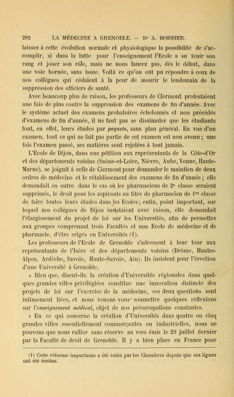laissez à cette évolution normale et physiologique la possibilité de s'ac- complir, si dans la lutte pour l'enseignement l'Ecole a su tenir son rang et jouer son rôle, mais ne nous lancez pas, dès le début, dans une voie bornée, sans issue. Voilà ce qu'on eût pu répondre à ceux de nos collègues qui cédaient à la peur de mourir le lendemain de la suppression des officiers de santé. Avec beaucoup plus de raison, les professeurs de Clermont protestaient une fois de plus contre la suppression des examens de fin d'année. Avec le système actuel des examens probatoires échelonnés et non précédés d'examens de fin d'année, il ne faut pas se dissimuler que les étudiants font, en effet, leurs études par paquets, sans plan général. En vue d'un examen, tout ce qui ne fait pas partie de cet examen est non avenu ; une fois l'examen passé, ses matières sont rejetées à tout jamais. L'Ecole de Dijon, dans une pétition aux représentants de la Côte-d'Or et des départements voisins (Saône-et-Loire, Nièvre, Aube, Yonne, Haute- Marne), se joignit à celle de Clermont pour demander le maintien de deux ordres de médecins et le rétablissement des examens de fin d'année ; elle demandait en outre, dans le cas où les pharmaciens de 2e classe seraient supprimés, le droit pour les aspirants au titre de pharmacien de lre classe de faire toutes leurs études dans les Ecoles; enfin, point important, sur lequel nos collègues de Dijon insistaient avec raison, elle demandait l'élargissement du projet de loi sur les Universités, afin de permettre aux groupes comprenant trois Facultés et une Ecole de médecine et de pharmacie, d'être érigés en Universités (1). Les professeurs de l'Ecole de Grenoble s'adressent à leur tour aux représentants de l'Isère et des départements voisins (Drôme, Hautes- Alpes, Ardèche, Savoie, Haute-Savoie, Ain). Ils insistent pour l'érection d'une Université à Grenoble. « Bien que. disent-ils, la création d'Universités régionales dans quel- ques grandes villes privilégiées constitue une innovation distincte des projets de loi sur l'exercice de la médecine, ces deux questions sont intimement liées, et nous venons vous' soumettre quelques réflexions sur Renseignement médical, objet de nos préoccupations constantes. « En ce qui concerne la création d'Universités dans quatre ou cinq grandes villes essentiellement commerçantes ou industrielles, nous ne pouvons que nous rallier sans réserve au vœu émis le 29 juillet dernier par la Faculté de droit de Grenoble. Il y a bien place en France pour (1) Cette réforme importante a été votée parles Chambres depuis que ces lignes ont été écrites.