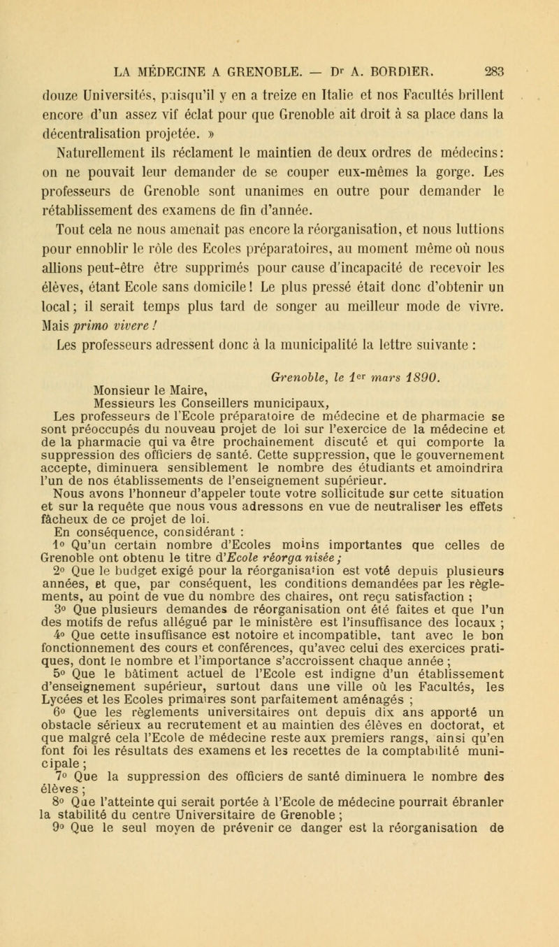 douze Universités, puisqu'il y en a treize en Italie et nos Facultés brillent encore d'un assez vif éclat pour que Grenoble ait droit à sa place dans la décentralisation projetée. » Naturellement ils réclament le maintien de deux ordres de médecins : on ne pouvait leur demander de se couper eux-mêmes la gorge. Les professeurs de Grenoble sont unanimes en outre pour demander le rétablissement des examens de fin d'année. Tout cela ne nous amenait pas encore la réorganisation, et nous luttions pour ennoblir le rôle des Ecoles préparatoires, au moment même où nous allions peut-être être supprimés pour cause d'incapacité de recevoir les élèves, étant Ecole sans domicile ! Le plus pressé était donc d'obtenir un local; il serait temps plus tard de songer au meilleur mode de vivre. Mais primo vivere ! Les professeurs adressent donc à la municipalité la lettre suivante : Grenoble, le 1er mars 1890. Monsieur le Maire, Messieurs les Conseillers municipaux, Les professeurs de l'Ecole préparatoire de médecine et de pharmacie se sont préoccupés du nouveau projet de loi sur l'exercice de la médecine et de la pharmacie qui va être prochainement discuté et qui comporte la suppression des officiers de santé. Cette suppression, que le gouvernement accepte, diminuera sensiblement le nombre des étudiants et amoindrira l'un de nos établissements de l'enseignement supérieur. Nous avons l'honneur d'appeler toute votre sollicitude sur cette situation et sur la requête que nous vous adressons en vue de neutraliser les effets fâcheux de ce projet de loi. En conséquence, considérant : 1° Qu'un certain nombre d'Ecoles moins importantes que celles de Grenoble ont obtenu le titre d'Ecole réorganisée; 2° Que le budget exigé pour la réorganisa-ion est voté depuis plusieurs années, et que, par conséquent, les conditions demandées par les règle- ments, au point de vue du nombre des chaires, ont reçu satisfaction ; 3° Que plusieurs demandes de réorganisation ont été faites et que l'un des motifs de refus allégué par le ministère est l'insuffisance des locaux ; 4° Que cette insuffisance est notoire et incompatible, tant avec le bon fonctionnement des cours et conférences, qu'avec celui des exercices prati- ques, dont le nombre et l'importance s'accroissent chaque année ; 5° Que le bâtiment actuel de l'Ecole est indigne d'un établissement d'enseignement supérieur, surtout dans une ville où les Facultés, les Lycées et les Ecoles primaires sont parfaitement aménagés ; 6° Que les règlements universitaires ont depuis dix ans apporté un obstacle sérieux au recrutement et au maintien des élèves en doctorat, et que malgré cela l'Ecole de médecine reste aux premiers rangs, ainsi qu'en font foi les résultats des examens et les recettes de la comptabilité muni- cipale ; 1° Que la suppression des officiers de santé diminuera le nombre des élèves ; 8° Que l'atteinte qui serait portée à l'Ecole de médecine pourrait ébranler la stabilité du centre Universitaire de Grenoble ; 9° Que le seul moyen de prévenir ce danger est la réorganisation de