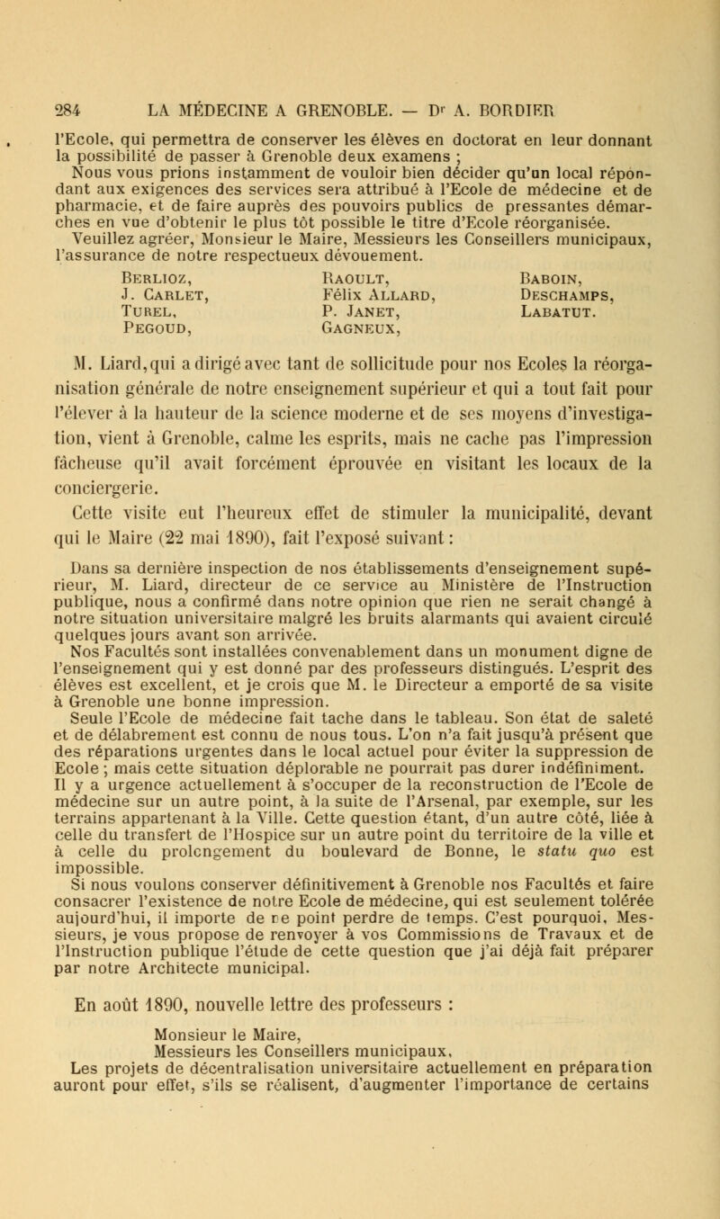 l'Ecole, qui permettra de conserver les élèves en doctorat en leur donnant la possibilité de passer à Grenoble deux examens ; Nous vous prions instamment de vouloir bien décider qu'an local répon- dant aux exigences des services sera attribué à l'Ecole de médecine et de pharmacie, et de faire auprès des pouvoirs publics de pressantes démar- ches en vue d'obtenir le plus tôt possible le titre d'Ecole réorganisée. Veuillez agréer, Monsieur le Maire, Messieurs les Conseillers municipaux, l'assurance de notre respectueux dévouement. Berlioz, Raoult, Baboin, J. Carlet, Félix Allard, Deschamps, Turel, P. Janet, Labatut. Pegoud, Gagneux, M. Liard,qui a dirigé avec tant de sollicitude pour nos Ecoles la réorga- nisation générale de notre enseignement supérieur et qui a tout fait pour l'élever à la hauteur de la science moderne et de ses moyens d'investiga- tion, vient à Grenoble, calme les esprits, mais ne cache pas l'impression fâcheuse qu'il avait forcément éprouvée en visitant les locaux de la conciergerie. Cette visite eut l'heureux effet de stimuler la municipalité, devant qui le Maire (22 mai 4890), fait l'exposé suivant : Dans sa dernière inspection de nos établissements d'enseignement supé- rieur, M. Liard, directeur de ce service au Ministère de l'Instruction publique, nous a confirmé dans notre opinion que rien ne serait changé à notre situation universitaire malgré les bruits alarmants qui avaient circulé quelques jours avant son arrivée. Nos Facultés sont installées convenablement dans un monument digne de l'enseignement qui y est donné par des professeurs distingués. L'esprit des élèves est excellent, et je crois que M. le Directeur a emporté de sa visite à Grenoble une bonne impression. Seule l'Ecole de médecine fait tache dans le tableau. Son état de saleté et de délabrement est connu de nous tous. L'on n'a fait jusqu'à présent que des réparations urgentes dans le local actuel pour éviter la suppression de Ecole ; mais cette situation déplorable ne pourrait pas durer indéfiniment. Il y a urgence actuellement à s'occuper de la reconstruction de l'Ecole de médecine sur un autre point, à la suite de l'Arsenal, par exemple, sur les terrains appartenant à la Ville. Cette question étant, d'un autre côté, liée à celle du transfert de l'Hospice sur un autre point du territoire de la ville et à celle du prolongement du boulevard de Bonne, le statu quo est impossible. Si nous voulons conserver définitivement à Grenoble nos Facultés et faire consacrer l'existence de notre Ecole de médecine, qui est seulement tolérée aujourd'hui, il importe de re point perdre de temps. C'est pourquoi, Mes- sieurs, je vous propose de renvoyer à vos Commissions de Travaux et de l'Instruction publique l'étude de cette question que j'ai déjà fait préparer par notre Architecte municipal. En août 4890, nouvelle lettre des professeurs : Monsieur le Maire, Messieurs les Conseillers municipaux, Les projets de décentralisation universitaire actuellement en préparation auront pour effet, s'ils se réalisent, d'augmenter l'importance de certains
