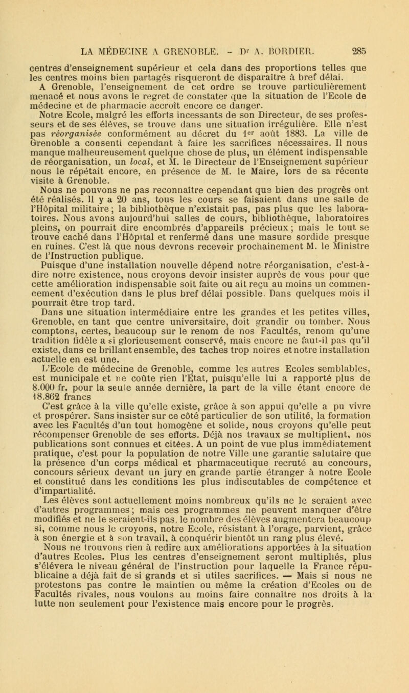 centres d'enseignement supérieur et cela dans des proportions telles que les centres moins bien partagés risqueront de disparaître à bref délai. A Grenoble, l'enseignement de cet ordre se trouve particulièrement menacé et nous avons le regret de constater que la situation de l'Ecole de médecine et de pharmacie accroît encore ce danger. Notre Ecole, malgré les efforts incessants de son Directeur, de ses profes- seurs et de ses élèves, se trouve dans une situation irrégulière. Elle n'est pas réorganisée conformément au décret du 1er août 1883. La ville de Grenoble a consenti cependant à faire les sacrifices nécessaires. Il nous manque malheureusement quelque chose de plus, un élément indispensable de réorganisation, un local, et M. le Directeur de l'Enseignement supérieur nous le répétait encore, en présence de M. le Maire, lors de sa récente visite à Grenoble. Nous ne pouvons ne pas reconnaître cependant que bien des progrès ont été réalisés. 11 y a 20 ans, tous les cours se faisaient dans une salle de l'Hôpital militaire ; la bibliothèque n'existait pas, pas plus que les labora- toires. Nous avons aujourd'hui salles de cours, bibliothèque, laboratoires pleins, on pourrait dire encombrés d'appareils précieux ; mais le tout se trouve caché dans l'Hôpital et renfermé dans une masure sordide presque en ruines. C'est là que nous devrons recevoir prochainement M. le Ministre de l'Instruction publique. Puisque d'une installation nouvelle dépend notre réorganisation, c'est-à- dire notre existence, nous croyons devoir insister auprès de vous pour que cette amélioration indispensable soit faite ou ait reçu au moins un commen- cement d'exécution dans le plus bref délai possible. Dans quelques mois il pourrait être trop tard. Dans une situation intermédiaire entre les grandes et les petites villes, Grenoble, en tant que centre universitaire, doit grandir ou tomber. Nous comptons, certes, beaucoup sur le renom de nos Facultés, renom qu'une tradition fidèle a si glorieusement conservé, mais encore ne faut-il pas qu'il existe, dans ce brillant ensemble, des taches trop noires et notre installation actuelle en est une. L'Ecole de médecine de Grenoble, comme les autres Ecoles semblables, est municipale et ne coûte rien l'Etat, puisqu'elle lui a rapporté plus de 8.000 fr. pour la seule année dernière, la part de la ville étant encore de 18.862 francs C'est grâce à la ville qu'elle existe, grâce à son appui qu'elle a pu vivre et prospérer. Sans insister sur ce côté particulier de son utilité, la formation avec les Facultés d'un tout homogène et solide, nous croyons qu'elle peut récompenser Grenoble de ses efforts. Déjà nos travaux se multiplient, nos publications sont connues et citées. A un point de vue plus immédiatement pratique, c'est pour la population de notre Ville une garantie salutaire que la présence d'un corps médical et pharmaceutique recruté au concours, concours sérieux devant un jury en grande partie étranger à notre Ecole et constitué dans les conditions les plus indiscutables de compétence et d'impartialité. Les élèves sont actuellement moins nombreux qu'ils ne le seraient avec d'autres programmes; mais ces programmes ne peuvent manquer d'être modifiés et ne le seraient-ils pas, le nombre des élèves augmentera beaucoup si, comme nous le croyons, notre Ecole, résistant à l'orage, parvient, grâce à son énergie et à son travail, à conquérir bientôt un rang plus élevé. Nous ne trouvons rien à redire aux améliorations apportées à la situation d'autres Ecoles. Plus les centres d'enseignement seront multipliés, plus s'élèvera le niveau général de l'instruction pour laquelle la France répu- blicaine a déjà fait de si grands et si utiles sacrifices. — Mais si nous ne protestons pas contre le maintien ou même la création d'Ecoles ou de Facultés rivales, nous voulons au moins faire connaître nos droits à la lutte non seulement pour l'existence mais encore pour le progrès.