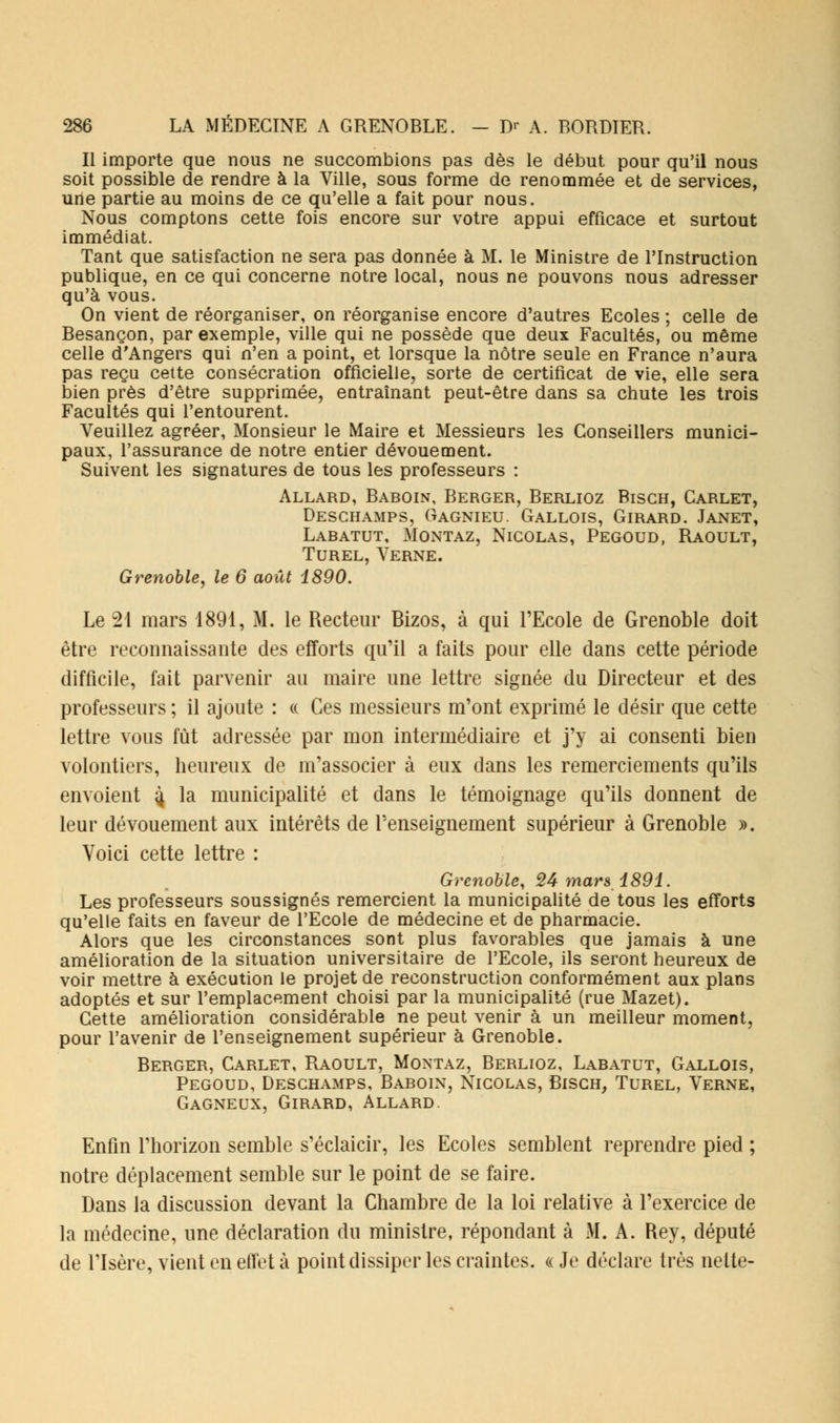Il importe que nous ne succombions pas dès le début pour qu'il nous soit possible de rendre à la Ville, sous forme de renommée et de services, une partie au moins de ce qu'elle a fait pour nous. Nous comptons cette fois encore sur votre appui efficace et surtout immédiat. Tant que satisfaction ne sera pas donnée à M. le Ministre de l'Instruction publique, en ce qui concerne notre local, nous ne pouvons nous adresser qu'à vous. On vient de réorganiser, on réorganise encore d'autres Ecoles ; celle de Besançon, par exemple, ville qui ne possède que deux Facultés, ou même celle d'Angers qui n'en a point, et lorsque la nôtre seule en France n'aura pas reçu cette consécration officielle, sorte de certificat de vie, elle sera bien près d'être supprimée, entraînant peut-être dans sa chute les trois Facultés qui l'entourent. Veuillez agréer, Monsieur le Maire et Messieurs les Conseillers munici- paux, l'assurance de notre entier dévouement. Suivent les signatures de tous les professeurs : Allard, Baboin, Berger, Berlioz Bisch, Carlet, Deschamps, Gagnieu. Gallois, Girard. Janet, Labatut, Montaz, Nicolas, Pegoud, Raoult, Turel, Verne. Grenoble, le 6 août 1890. Le 21 mars 1891, M. le Recteur Bizos, à qui l'Ecole de Grenoble doit être reconnaissante des efforts qu'il a faits pour elle dans cette période difficile, fait parvenir au maire une lettre signée du Directeur et des professeurs ; il ajoute : « Ces messieurs m'ont exprimé le désir que cette lettre vous fût adressée par mon intermédiaire et j'y ai consenti bien volontiers, heureux de m'associer à eux dans les remerciements qu'ils envoient 4 la municipalité et dans le témoignage qu'ils donnent de leur dévouement aux intérêts de renseignement supérieur à Grenoble ». Voici cette lettre : Grenoble, 24 mars 1891. Les professeurs soussignés remercient la municipalité de tous les efforts qu'elle faits en faveur de l'Ecole de médecine et de pharmacie. Alors que les circonstances sont plus favorables que jamais à une amélioration de la situation universitaire de l'Ecole, ils seront heureux de voir mettre à exécution le projet de reconstruction conformément aux plans adoptés et sur l'emplacement choisi par la municipalité (rue Mazet). Cette amélioration considérable ne peut venir à un meilleur moment, pour l'avenir de l'enseignement supérieur à Grenoble. Berger, Carlet, Raoult, Montaz, Berlioz, Labatut, Gallois, Pegoud, Deschamps, Baboin, Nicolas, Bisch, Turel, Verne, Gagneux, Girard, Allard Enfin l'horizon semble s'éclaicir, les Ecoles semblent reprendre pied ; notre déplacement semble sur le point de se faire. Dans la discussion devant la Chambre de la loi relative à l'exercice de la médecine, une déclaration du ministre, répondant à M. A. Rey, député de l'Isère, vient en effet à point dissiper les craintes. «Je déclare très nette-
