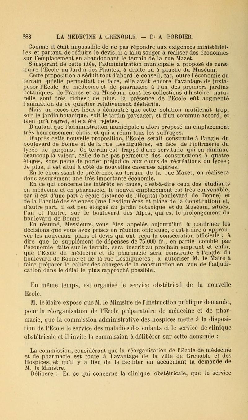 Gomme il était impossible de ne pas répondre aux exigences ministériel- les et partant, de réduire le devis, il a fallu songer à réaliser des économies sur l'emplacement en abandonnant le terrain de la rue Mazet. S'inspirant de cette idée, l'administration municipale a proposé de cons- truire l'Ecole au Jardin des Plantes, à droite ou à gauche du Muséum. Cette proposition a séduit tout d'abord le conseil, car, outre l'économie du terrain qu'elle permettait de faire, elle avait encore l'avantage de juxta- poser l'Ecole de médecine et de pharmacie à l'un des premiers jardins botaniques de France et au Muséum, dont les collections d'histoire natu- relle sont très riches ; de plus, la présence de l'Ecole eût augmenté l'animation de ce quartier relativement déshérité. Mais un accès des lieux a démontré que cette solution mutilerait trop, soit le jardin botanique, soit le jardin paysager, et d'un commun accord, et bien qu'à regret, elle a été rejetée. D'autant que l'administration municipale a alors proposé un emplacement très heureusement choisi et qui a réuni tous les suffrages. D'après cette nouvelle proposition, l'Ecole serait construite à l'angle du boulevard de Bonne et de la rue Lesdiguières, en face de l'infirmerie du lycée de garçons. Ce terrain est frappé d'une servitude qui en diminue beaucoup la valeur, celle de ne pas permettre des constructions à quatre étages, sous peine de porter préjudice aux cours de récréations du lycée ; de plus, il est situé à côté de nouvelles casernes alpines. En le choisissant de préférence au terrain de la rue Mazet, on réalisera donc assurément une très importante économie. En ce qui concerne les intérêts en cause, c'est-à-dire ceux des étudiants en médecine et en pharmacie, le nouvel emplacement est très convenable, car il est d'une part à égale distance de l'Hôpital (boulevard de Bonne) et de la Faculté des sciences (rue Lesdiguières et place de la Constitution) et, d'autre part, il est peu éloigné du jardin botanique et du Muséum, situés, l'un et l'autre, sur le boulevard des Alpes, qui est le prolongement du boulevard de Bonne En résumé, Messieurs, vous êtes appelés aujourd'hui à confirmer les décisions que vous avez prises en réunion officieuse, c'est-à-dire à approu- ver les nouveaux plans et devis qui ont reçu la consécration officielle ; à dire que le supplément de dépenses de 75.000 fr., en partie comblé par l'économie faite sur le terrain, sera inscrit au prochain emprunt et enfin, que l'Ecole de médecine et de pharmacie sera construite à l'angle du boulevard de Bonne et de la rue Lesdiguières ; à autoriser M. le Maire à faire préparer le cahier des charges de la construction en vue de l'adjudi- cation dans le délai le plus rapproché possible. En même temps, est organisé le service obstétrical de la nouvelle Ecole. M. le Maire expose que M. le Ministre de l'Instruction publique demande, pour la réorganisation de l'Ecole préparatoire de médecine et de phar- macie, que la commission administrative des hospices mette à la disposi- tion de l'Ecole le service des maladies des enfants et le service de clinique obstétricale et il invite la commission à délibérer sur cette demande : La commission, considérant que la réorganisation de l'Ecole de médecine et de pharmacie est toute à l'avantage de la ville de Grenoble et des Hospices, et qu'il y a lieu de la faciliter en accueillant la demande de M. le Ministre, Délibère : En ce qui concerne la clinique obstétricale, que le service