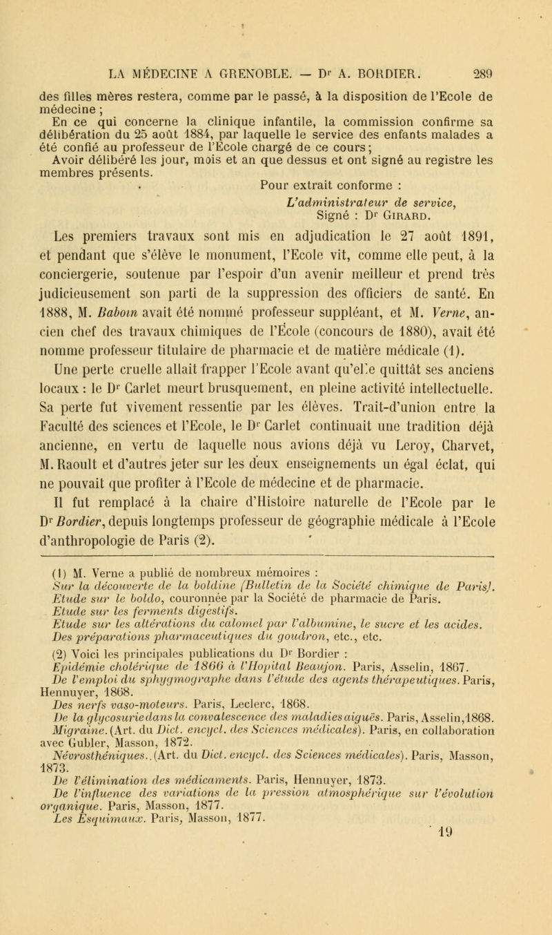 des filles mères restera, comme par le passé, à la disposition de l'Ecole de médecine ; En ce qui concerne la clinique infantile, la commission confirme sa délibération du 25 août 1884, par laquelle le service des enfants malades a été confié au professeur de l'Ecole chargé de ce cours ; Avoir délibéré les jour, mois et an que dessus et ont signé au registre les membres présents. Pour extrait conforme : L'administrateur de service, Signé : Dr Girard. Les premiers travaux sont mis en adjudication le 27 août 1891, et pendant que s'élève le monument, l'Ecole vit, comme elle peut, à la conciergerie, soutenue par l'espoir d'un avenir meilleur et prend très judicieusement son parti de la suppression des officiers de santé. En 1888, M. Baboin avait été nommé professeur suppléant, et M. Verne, an- cien chef des travaux chimiques de l'École (concours de 1880), avait été nomme professeur titulaire de pharmacie et de matière médicale (1). Une perte cruelle allait frapper l'Ecole avant qu'elle quittât ses anciens locaux : le Dr Garlet meurt brusquement, en pleine activité intellectuelle. Sa perte fut vivement ressentie par les élèves. Trait-d'union entre la Faculté des sciences et l'Ecole, le Dr Carlet continuait une tradition déjà ancienne, en vertu de laquelle nous avions déjà vu Leroy, Charvet, M. Raoult et d'autres jeter sur les deux enseignements un égal éclat, qui ne pouvait que profiter à l'Ecole de médecine et de pharmacie. Il fut remplacé à la chaire d'Histoire naturelle de l'Ecole par le Dr Bordier, depuis longtemps professeur de géographie médicale à l'Ecole d'anthropologie de Paris (2). ( I ) M. Verne a publié de nombreux mémoires : Sur la découverte de la boldine [Bulletin de la Société chimique de Paris). Etude sur le boldo, couronnée par la Société de pharmacie de Paris. Etude sur les ferments digestifs. Etude sur les altérations du calomel par l'albumine, le sucre et les acides. Des préparations pharmaceutiques du goudron, etc., etc. (2) Voici les principales publications du Dr Bordier : Epidémie cholérique de 1866 à VHopUal Beaujon. Paris, Asselin, 1867. De Vemploi du sphygmographe dans l'étude des agents thérapeutiques. Paris, Hennuyer, 1868. Des nerfs vaso-moteurs. Paris, Leclerc, 1868. De la glycosurie dans la convalescence des maladies aiguës. Paris, Asselin, 1868. Migraine.(Art. du Dict. encycl. des Sciences médicales). Paris, en collaboration avec Gubler, Masson, 1872. Névrosthéniqites..(Art. du Dict. encycl. des Sciences médicales). Paris, Masson, 1873. De Vélimination des médicaments. Paris, Hennuyer, 1873. De l'influence des variations de la pression atmosphérique sur l'évolution organique. Paris, Masson, 1877. Les Esquimaux. Paris, Masson, 1877. • 19