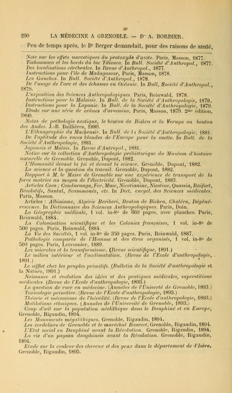Peu de temps après, le Dr Berger demandait, pour des raisons de santé, Note sur les effets narcotiques du protoxyde d'azote. Paris, Masson, 1877. Tiahuanaco et les bords du lac Titicaca. In Bull. Société d'Anthropol., 1877. Des localisations cérébrales. In Revue d'Anthropol., 1877. Instructions pour Vile de Madagascar, Paris, Masson, 1878. Les Gauchos. In Bull. Société d'Anthropol., 1878. De l'usage de l'arc et des échasses en Océanie. In Bull, Société d'Anthropol . 1879, 1 ' L'exposition des Sciences Anthropologiques. Paris, Reinwald, 1878. Distractions pour la Malaisie. In Bull, de la Société d'Anthropologie, 1879. Instructions pour la Laponie. In Bull, de la Société d'Anthropologie, 1879. Etude sur une série de crânes d'assassins. Paris, Masson, 1879. 2me édition, 1890. Notes de pathologie exotique, le bouton de Biskra et la Veruga ou bouton des Andes. J.-B. Baillières, 1880. L'Ethnographie du Mackensir.. In Bull, de li Société d'Antttropologie, 1881. De l'aptitude des races blondes de l'Europe pour la suelte. In Bull, de la Société d'Anthropologie, 1881. Japonais et Malais. In Revue d'Antropol., 1881. Notice sur la collection d'Anthropologie préhistorique du Muséum d'histoire naturelle de Grenoble. Grenoble, Dupont, 1882. L'Humanité devant la foi et devant la science. Grenoble, Dupont, 1882. La science et la question du travail. Grenoble, Dupont, 1882. Rapport à M. le Maire de Grenoble sur une expérience de transport de la force motrice au moyen de l'électricité. Grenoble, Dupont, 1883. Articles Coca ; Condurango, Fer, Musc, Nicotianine, Nicotine, Quassia, Raifort, Résolutifs, Santal, Scammonée, etc. In Dict. encycl. des Sciences médicales. Paris, Masson. Articles : Albinisme, Algérie Béribéri, Bouton de Biskra, Choléra, Dégéné- rescence. In Dictionnaire des Sciences Anthropologiques. Paris, Doin. La Géographie médicale, 1 vol. in-8° de 660 pages, avec planches. Paris, Reinwald, 1884. La Colonisation scientifique et les Colonies françaises, 1 vol. in-8° de 500 pages. Paris, Reinwald, 1884. La Vie des Sociétés, 1 vol. in-8° de 350 pages. Paris, Reinwald, 1887. Pathologie comparée de l'Homme et des êtres organisés, 1 vol, in-8° de 500 pages. Paris, Lecrosnier, 1889. Les microbes et la transformisme. (Revue scientifique, 1891.) Le milieu intérieur et l'acclimatation. (Revue de l'Ecole d'anthropologie, 1891.) \ Le sifflet chez les peuples primitifs. {Bulletin de la Société d'anthropologie et la Nature, 1891.) Naissance et évolution des idées et des pratiques médicales, superstitions médicales. {Revue de l'Ecole d'anthropologie, 1893.) La question de race en médecine. (Annales de l'Univerté de Grenoble, 1893.) Toxicologie primitive. (Revue de l'Ecole d'anthropologie, 1893.) Théorie et mécanisme de l'hérédité. (Revue de l'Ecole d'antJiropologie, 1893.) Mutilations ethniques. (Annales de l'Université de Grenoble, 1893.) Cou]> d'ceil sur la population néolithique dans le Daupliiné et en Europe, Grenoble, Rigaudin, 1894. Les Monuments mégalithiques. Grenoble, Rigaudin, 1894. Les cordeliers de Grenoble et le maréchal Bourcet. Grenoble, Rigaudin, 1894. L'Etat social en Daupliiné avant la Révolution. Grenoble, Rigaudin, 1894. La vie d'un paysan dauphinois avant la Révolution. Grenoble, Rigaudin, 1894. Etude sur la couleur des cheveux et des yeux dans le département de l'Isère. Grenoble, Rigaudin, 1895.