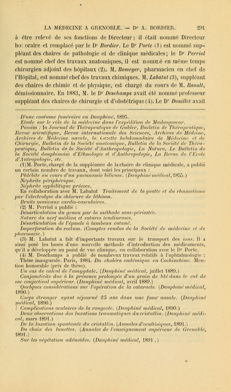 à être relevé de ses fonctions de Directeur ; il était nommé Directeur ho: oraire et remplacé par le D1' Bordier. Le Dr Porte (1) est nommé sup- pléant des chaires de pathologie et de clinique médicales ; le Dr Pcrriol est nommé chef des travaux anatomiques, il est nommé en même temps chirurgien adjoint des hôpitaux (2). M. Romeyer, pharmacien en chef de l'Hôpital, est nommé chef des travaux chimiques. M. Labatut (3), suppléant des chaires de chimie et de physique, est chargé du cours de M. Raoull, démissionnaire. En 1883, M. le Dr Deschamps avait été nommé professeur suppléant des chaires de chirurgie et d'obstétrique (4). Le Dr Douillet avait D'une coutume funéraire en Dauphiné, 1895. Etude sur le rôle de la médecine dans l'expédition de Madasgascar. Passim : In Journal de Thérapeutique de Gabier, Bulletin de Thérapeutique, Revue scientifique, Revue internationale des Sciences, Archives de Médcine, Archives de Médecine navale, la Cazette hebdomadaire de Médecine, et de Chirurgie, Bulletin de la Société anatomique, Bulletin de la Société de Théra- peutique, Bulletin de la Société d'Anthropologie, La Nature, Le Bulletin de la Société dauphinoise d'Ethnologie et d'Anthropologie, La Revue de l'Ecole d'Antropologie, etc. (1)M. Porte, chargé de la suppléance de la chaire de clinique médicale, a publié un certain nombre de travaux, dont voici les principaux : Phlébite au cours d'un pneunomie bilieuse. (Dauphinémédical, 1855.) Néphrite périphérique. Néphrite syphilitique précoce. En collaboration avec M. Labatut Traitement de la goutte et du rhumatisme par l'électrolyse du chlorure de lithium. Bruits musicaux cardio-vasculaires. (2) M. Perriol a publié : Désarticulation du genou par la méthode sous-périostée. Suture du nerf médian et sutures tendineuses. Désarticulation de l'épaule à lambeau cutané. Imperforation du rectum. (Comptes rendus de la Société de médecine et de pharmacie. ) (3) M. Labatut a fait d'importants travaux sur le transport des ions. Il a ainsi posé les bases d'une nouvelle méthode d'introduction des médicaments, qu'il a développée au point de vue clinique, en collaboration avec le D1' Porte. (4) M. Deschamps a publié de nombreux travaux relatifs à l'ophtalmologie : Thèse inaugurale. Paris, 1884. Du choléra endémique en Cochinchine. Men- tion honorable (prix de thèse). Un cas de calcul de l'amygdale. (Dauphiné médical, juillet 1889.) Conjonctivite due à la présence prolongée d'un grain de blé dans le cul de sac conjectival supérieur. (Dauphiné médical, avril 1889.) Quelques considérations sur l'opération de la cataracte. (Dauphiné médical, 1890.) Corps étranger ayant séjourné 25 ans dans une fosse' nasale. (Dauphiné médical, 1890.) ( Complications oculaires de la rougeole. (Dauphiné médical, 1890.) Deux observations des luxations traumatiques du cristallin. (Dauphiné médi- cal, mars 1891.) De la luxation spontanée du cristallin. (Annales d'ocultisiques, 1891.) Du choix des lunettes. (Annales de l'enseignement supérieur de Grenoble, 1891.) Sur les végétation adénoïdes. (Dauphiné médical, 1891 .)