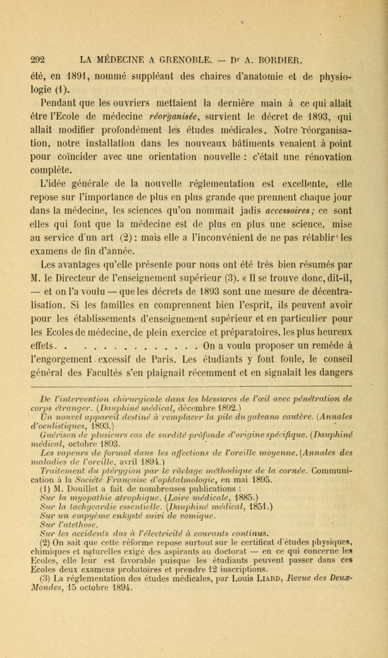 été, en 1891, nommé suppléant des chaires d'anatomie et de physio- logie (1). Pendant que les ouvriers mettaient la dernière main à ce qui allait être l'Ecole de médecine réorganisée, survient le décret de 1893, qui allait modifier profondément les études médicales. Notre 'réorganisa- tion, notre installation dans les nouveaux bâtiments venaient à point pour coïncider avec une orientation nouvelle : c'était une rénovation complète. L'idée générale de la nouvelle réglementation est excellente, elle repose sur l'importance de plus en plus grande que prennent chaque jour dans la médecine, les sciences qu'on nommait jadis accessoires; ce sont elles qui font que la médecine est de plus en plus une science, mise au service d'un art (2) : mais elle a l'inconvénient de ne pas rétablir' les examens de fin d'année. Les avantages qu'elle présente pour nous ont été très bien résumés par M. le Directeur de l'enseignement supérieur (3). « Il se trouve donc, dit-il, — et on l'a voulu — que les décrets de 1893 sont une mesure de décentra- lisation. Si les familles en comprennent bien l'esprit, ils peuvent avoir pour les établissements d'enseignement supérieur et en particulier pour les Ecoles de médecine, de plein exercice et préparatoires, les plus heureux effets On a voulu proposer un remède à l'engorgement. excessif de Paris. Les étudiants y font foule, le conseil général des Facultés s'en plaignait récemment et en signalait les dangers De l'intervention chirurgicale dans les blessures de l'œil avec pénétration de corps étranger. (Dauphiné médical, décembre 1892.) Un nouvel appareil destiné à remplacer la pile dugalvano cautère. (Annales d'oculistiqucs, 1893.) Guérison de plusieurs cas de surdité profonde d'origine spécifique. (Dauphiné médical, octobre 1893. Les vapeurs de formol dans les affections de Voreille moyenne. (Annales des maladies de l'oreille, avril 1894.) Traitement du ptérygion par le raclage méthodique de la cornée. Communi- cation à la Société Française d'ophtalmologie, en mai 1895. (1) M. Douillet a fait de nombreuses publications : Sur la myopathie atrophique. (Loire médicale, 1885.) Sur la tachycardie essentielle. (Dauphiné médical, 1851.) Sur un empyème enkysté suivi de vomique. Sur Vatethose. Sur les accidents dus à l'électricité à courants continus. (2) On sait que cette réforme repose surtout sur le certificat d'études physiques, chimiques et naturelles exigé des aspirants au doctorat — en ce qui concerne les Ecoles, elle leur est favorable puisque les étudiants peuvent passer dans ces Ecoles deux examens probatoires et prendre 12 inscriptions. (3) La réglementation des études médicales, par Louis Liard, Revue des Deux- Mondes, 15 octobre 1894.