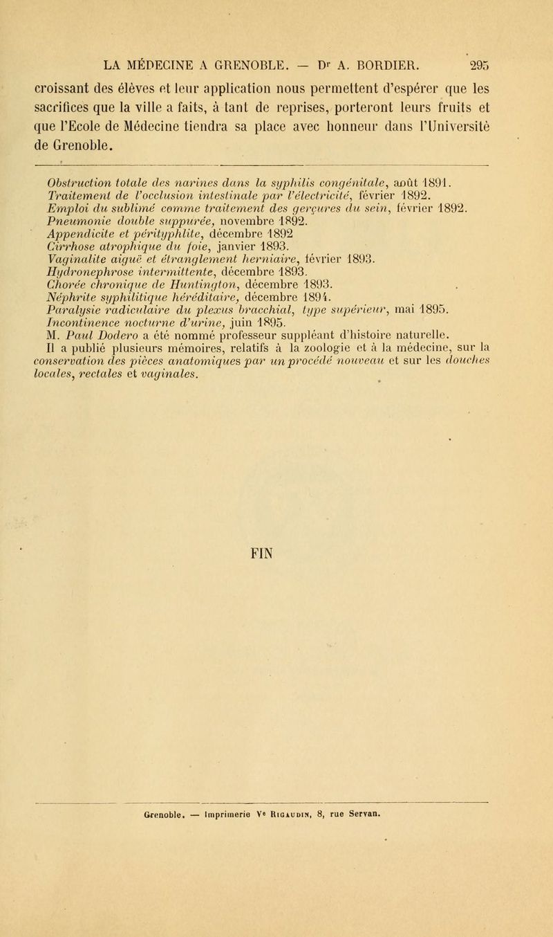 croissant des élèves et leur application nous permettent d'espérer que les sacrifices que la ville a faits, à tant de reprises, porteront leurs fruits et que l'Ecole de Médecine tiendra sa place avec honneur dans l'Université de Grenoble. Obstruction totale des narines dans la syphilis congénitale, août 1891. Traitement de l'occlusion intestinale par l'électricité, février 1892. Emploi du sublimé comme traitement des gerçures du sein, février 1892. Pneumonie double suppurée, novembre 1892. Appendicite et pérityphlite, décembre 1892 Cirrhose atrophique du foie, janvier 1893. Vaginalite aiguë et étranglement herniaire, lévrier 1893. Hydronephrose intermittente, décembre 1893. CJiorée chronique de Huntington, décembre 1893. Néphrite syphilitique héréditaire, décembre 1894. Paralysie radiculaire du plexus bracchial, type supérieur, mai 1895. Incontinence nocturne d'urine, juin 1895. M. Paul Bodero a été nommé professeur suppléant d'histoire naturelle. Il a publié plusieurs mémoires, relatifs à la zoologie et à ]a médecine, sur la conservation des pièces anatomiques par un procédé nouveau et sur les douches locales, rectales et vaginales. FIN Grenoble. — Imprimerie V« Rigaudin, 8, rue Serran.