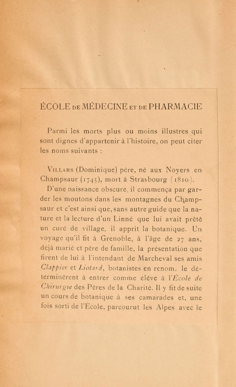 ÉCOLE de MÉDECINE et de PHARMACIE Parmi les morts plus ou moins illustres qui sont clignes d'appartenir à l'histoire, on peut citer les noms suivants : ViLLARS (Dominique) père, né aux Noyers en Champsaur (1745), mort à Strasbourg (1S10). D'une naissance obscure, il commença par gar- der les moutons dans les montagnes du Cl\amp- saur et c'est ainsi que, sans autre guide que la na- ture et la lecture d'un Linné que lui avait prêté un curé de village, il apprit la botanique. Un voyage qu'il fit à Grenoble, à l'âge de 27 ans, déjà marié et père de famille, la présentation que firent de lui à l'intendant de Marcheval ses amis Clappier et Liotard, botanistes en renom, le dé- terminèrent à entrer comme élève à YÈcole de Chirurgie des Pères de la Charité. 11 y fit de suite un cours de botanique à ses camarades et, une fois sorti de l'École, parcourut les Alpes avec le