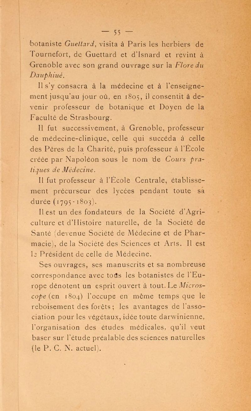 botaniste Gueltard, visita à Paris les herbiers de Tournefort, de Guettard et d'Isnard et revint à Grenoble avec son grand ouvrage sur la Flore du Dauphiué. Il s'y consacra à la médecine et à l'enseigne- ment jusqu'au jour où, en 1805, il consentit à de- venir professeur de botanique et Doyen de la Faculté de Strasbourg. Il fut successivement, à Grenoble, professeur ■de médecine-clinique, celle qui succéda à celle des Pères de la Charité, puis professeur à l'Ecole créée par Napoléon sous le nom 'de Cours pra- tiques de Médecine. Il fut professeur à l'École Centrale, établisse- ment précurseur des lycées pendant toute sa durée (1795-1803). Il est un des fondateurs de la Société d'Agri- culture et d'Histoire naturelle, de la Société de Santé (devenue Société de Médecine et de Phar- macie), de la Société des Sciences et Ans. Il est I2 Président de celle de xMédecine. Ses ouvrages, ses manuscrits et sa nombreuse correspondance avec tous les botanistes de l'Eu- rope dénotent un esprit ouvert à tout. Le Micros- cope (en 1804) l'occupe en même temps que le reboisement des forêts ; les avantages de l'asso- ciation pour les végétaux, idée toute darwinienne, l'organisation des études médicales, qu'il veut baser sur l'étude préalable des sciences naturelles (le P. C. N. actuel).