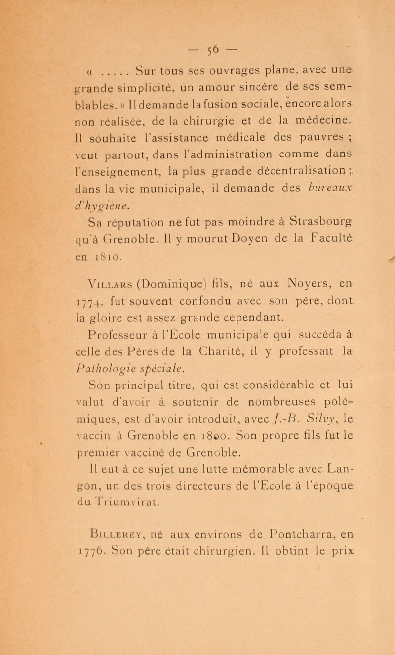 m Sur tous ses ouvrages plane, avec une grande simplicité, un amour sincère de ses sem- blables. » 11 demande la fusion sociale, encore alors non réalisée, de la chirurgie et de la médecine. Il souhaite l'assistance médicale des pauvres ; veut partout, dans l'administration comme dans l'enseignement, la plus grande décentralisation ; dans la vie municipale, il demande des bureaux d'hygiène. Sa réputation ne fut pas moindre à Strasbourg qu'à Grenoble. 11 y mourut Doyen de la Faculté en 1810. Villars (Dominique) fils, né aux Noyers, en 1774, fut souvent confondu avec son père, dont la gloire est assez grande cependant. Professeur à l'École municipale qui succéda à celle des Pères de la Charité, il y professait la Pathologie spéciale. Son principal titre, qui est considérable et lui valut d'avoir à soutenir de nombreuses polé- miques, est d'avoir introduit, avtcJ.-B. Silvy, le vaccin à Grenoble en 1800. Son propre fils fut le premier vacciné de Grenoble. Il eut à ce sujet une lutte mémorable avec Lan- gon, un des trois directeurs de l'École à l'époque du Triumvirat. Billerey, né aux environs de Pontcharra, en 1776. Son père était chirurgien. Il obtint le prix