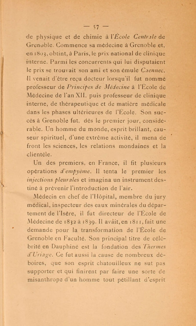 — -->! — de physique et de chimie à YEcole Centrale de Grenoble. Commence sa médecine à Grenoble et, en 1803, obtint, à Paris, le prix national de clinique interne. Parmi les concurrents qui lui disputaient le prix se trouvait son ami et son émule Caennec, Il venait d'être reçu docteur lorsqu'il fut nommé professeur de Principes de Médecine à l'Ecole de Médecine de l'an XII. puis professeur de clinique interne, de thérapeutique et de matière médicale dans les phases ultérieures de l'Eicole. Son suc- cès à Grenoble fut. dès le premier jour, considé- rable. Un homme du monde, esprit brillant, cau- seur spirituel, d'une extrême activité, il mena de front les sciences, les relations mondaines et la clientèle. Un des premiers, en France, il fit plusieurs opérations d'empyème. Il tenta le premier les injections pleurales et imagina un instrument des- tiné à prévenir l'introduction de l'air. Médecin en chef de l'Hôpital, membre du jury médical, inspecteur des eaux minérales du dépar- tement de l'Isère, il fut directeur de l'École de Médecine de 1832 à 1839. Il avait, en 1811, fait une demande pour la transformation de l'École de Grenoble en Faculté. Son principal titre de célé- brité en Dauphiné est la fondation des Thermes d'Uriage. Ce fut aussi la cause de nombreux dé- boires, que son esprit chatouilleux ne sut pas supporter et qui finirent par faire une sorte de misanthrope d'un homme tout pétillant d'esprit