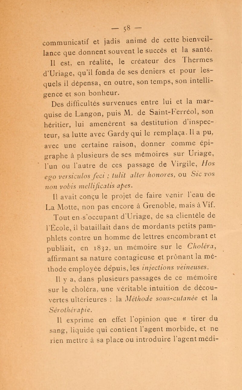 communicatif et jadis animé de cette bienveil- lance que donnent souvent le succès et la santé. Il est, en réalité, le créateur des Thermes d'Uriage, qu'il fonda de ses deniers et pour les- quels il dépensa, en outre, son temps, son intelli- gence et son bonheur. Des difficultés survenues entre lui et la mar- quise de Langon, puis M. de Saint-Ferréol, son héritier, lui amenèrent sa destitution d'inspec- teur, sa lutte avec Gardy qui le remplaça. Il a pu, avec une certaine raison, donner comme épi- graphe à plusieurs de ses mémoires sur Uriage, l'un ou l'autre de ces passage de Virgile, Hos cqo versiculos feci ; tulit aller honores, ou Sic vos non vobis niellijïcatis apes. Il avait conçu le projet de faire venir l'eau de La Motte, non pas encore à Grenoble, mais à Vif. Tout en s'occupant d'Uriage, de sa clientèle de l'École, il bataillait dans de mordants petits pam- phlets contre un homme de lettres encombrant et publiait, en 1832, un mémoire sur le Choléra, affirmant sa nature contagieuse et prônant la mé- thode employée dépuis, les injections veineuses. Il y a, dans plusieurs passages de ce mémoire sur le choléra, une véritable intuition de décou- vertes ultérieures : la Méthode sous-cutanée et la Sérothérapie. 11 exprime en effet l'opinion que « tirer du sang, liquide qui contient l'agent morbide, et ne rien mettre à sa place ou introduire l'agent médi-