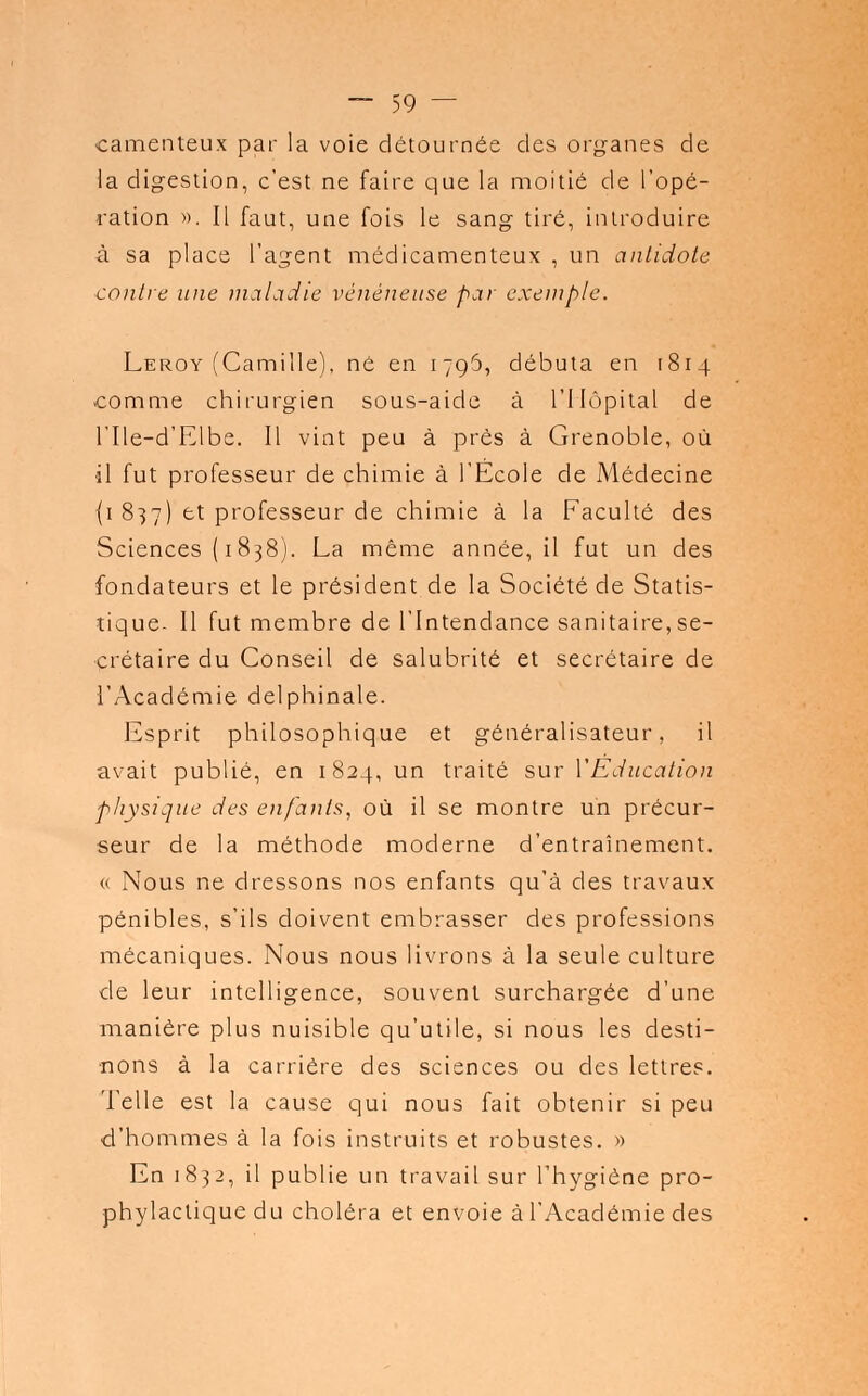 camenteux par la voie détournée des organes de la digestion, c'est ne faire que la moitié de l'opé- ration ». Il faut, une fois le sang tiré, introduire à sa place l'agent médicamenteux , un antidote contre une maladie vénéneuse par exemple. Leroy (Camille), né en 1796, débuta en 1814 comme chirurgien sous-aide à l'Hôpital de l'Ile-d'Elbe. Il vint peu à près à Grenoble, où il fut professeur de chimie à l'Ecole de Médecine {1 837) et professeur de chimie à la Faculté des Sciences ( 1838). La même année, il fut un des fondateurs et le président de la Société de Statis- tique- Il fut membre de l'Intendance sanitaire, se- crétaire du Conseil de salubrité et secrétaire de l'Académie delphinale. Esprit philosophique et généralisateur, il avait publié, en 1824, un traité sur Y Éducation physique des enfants, où il se montre un précur- seur de la méthode moderne d'entraînement. « Nous ne dressons nos enfants qu'à des travaux pénibles, s'ils doivent embrasser des professions mécaniques. Nous nous livrons à la seule culture de leur intelligence, souvent surchargée d'une manière plus nuisible qu'utile, si nous les desti- nons à la carrière des sciences ou des lettres. Telle est la cause qui nous fait obtenir si peu d'hommes à la fois instruits et robustes. » En 1832, il publie un travail sur l'hygiène pro- phylactique du choléra et envoie à l'Académie des