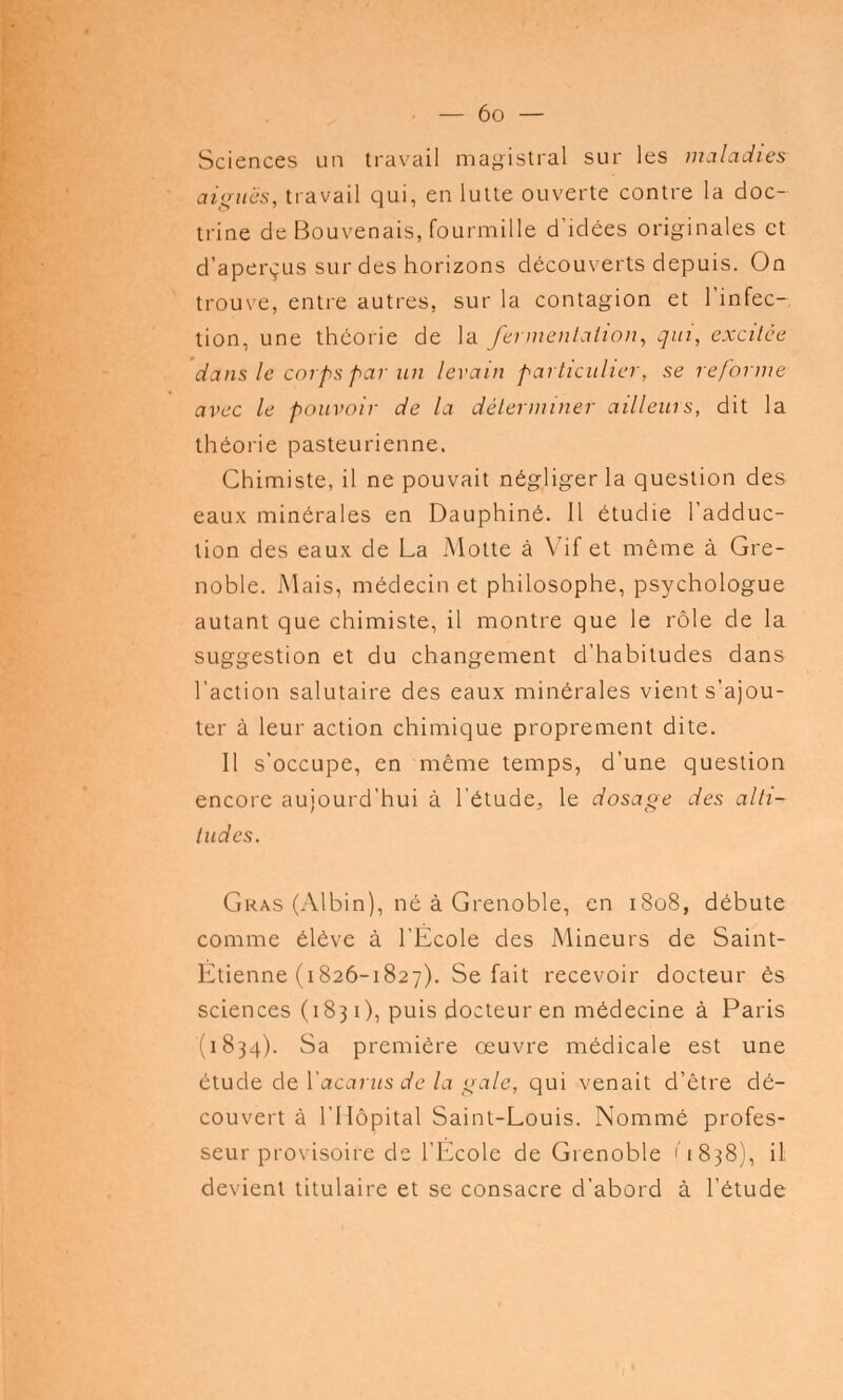 Sciences un travail magistral sur les maladies aiguës, travail qui, en lutte ouverte contre la doc- trine de Bouvenais, fourmille d'idées originales et d'aperçus sur des horizons découverts depuis. On trouve, entre autres, sur la contagion et l'infec- tion, une théorie de la fermentation, qui, excitée dans le corps par un levain particulier, se reforme avec le pouvoir de la déterminer ailleurs, dit la théorie pasteurienne. Chimiste, il ne pouvait négliger la question des eaux minérales en Dauphiné. Il étudie l'adduc- tion des eaux de La Motte à Vif et même à Gre- noble. Mais, médecin et philosophe, psychologue autant que chimiste, il montre que le rôle de la suggestion et du changement d'habitudes dans l'action salutaire des eaux minérales vient s'ajou- ter à leur action chimique proprement dite. Il s'occupe, en même temps, d'une question encore aujourd'hui à l'étude, le dosage des alti- tudes. Gras (Albin), né à Grenoble, en i8o8, débute comme élève à l'École des Mineurs de Saint- Étienne (1826-1827). Se fait recevoir docteur es sciences (1831), puis docteur en médecine à Paris (1834). Sa première œuvre médicale est une étude de Vacants de la gale, qui venait d'être dé- couvert à l'Hôpital Saint-Louis. Nommé profes- seur provisoire de l'École de Grenoble '1838), il devient titulaire et se consacre d'abord à l'étude
