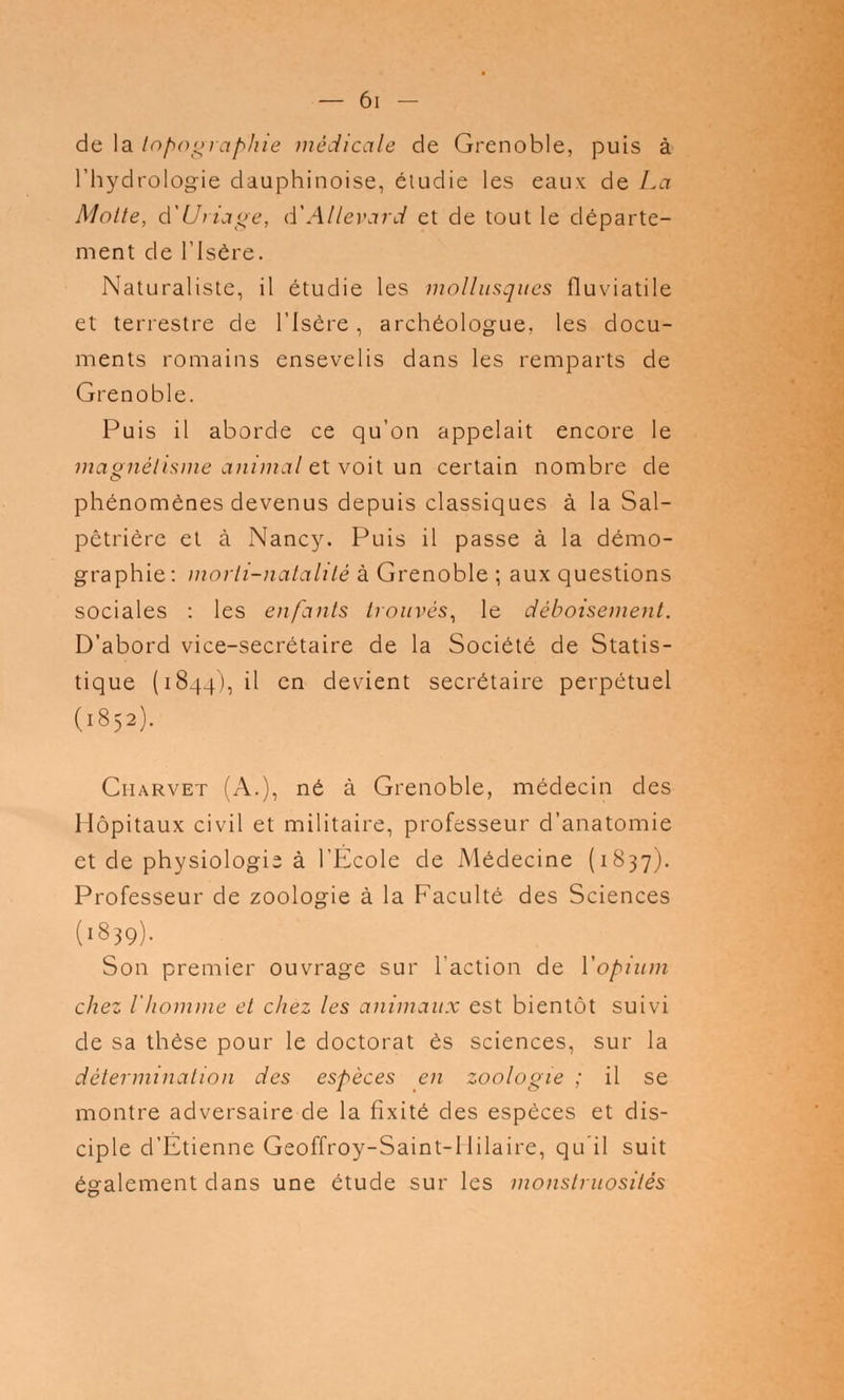 de la topographie médicale de Grenoble, puis à l'hydrologie dauphinoise, étudie les eaux de La Motte, d'Uriage, d'Allevard et de tout le départe- ment de l'Isère. Naturaliste, il étudie les mollusques fluviatile et terrestre de l'Isère, archéologue, les docu- ments romains ensevelis dans les remparts de Grenoble. Puis il aborde ce qu'on appelait encore le magnétisme animal et voit un certain nombre de phénomènes devenus depuis classiques à la Sal- pêtrière et à Nancy. Puis il passe à la démo- graphie : morli-natalilé à Grenoble ; aux questions sociales : les enfants trouvés, le déboisement. D'abord vice-secrétaire de la Société de Statis- tique (1844), il en devient secrétaire perpétuel (1852). Ciiarvet (A.), né à Grenoble, médecin des Hôpitaux civil et militaire, professeur d'anatomie et de physiologie à l'École de Médecine (1837). Professeur de zoologie à la Faculté des Sciences (1839). Son premier ouvrage sur l'action de l'opium chez l'homme et chez les animaux est bientôt suivi de sa thèse pour le doctorat es sciences, sur la détermination des espèces en zoologie ; il se montre adversaire de la fixité des espèces et dis- ciple d'Etienne GeofTroy-Saint-Hilaire, qu'il suit également dans une étude sur les monstruosités