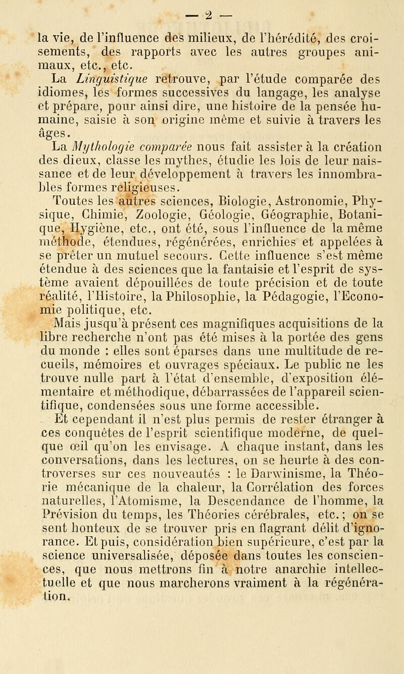 la vie, de l'influence des milieux, de l'hérédité, des croi- sements, des rapports avec les autres groupes ani- maux, etc., etc. La Linguistique retrouve, par l'étude comparée des idiomes, les formes successives du langage, les analyse et prépare, pour ainsi dire, une histoire de la pensée hu- maine, saisie à son origine même et suivie à travers les âges. La Mythologie comparée nous fait assister à la création des dieux, classe les mythes, étudie les lois de leur nais- sance et de leur développement à travers les innombra- hles formes religieuses. Toutes les autres sciences, Biologie, Astronomie, Phy- sique, Chimie, Zoologie, Géologie, Géographie, Botani- que, Hygiène, etc., ont été, sous l'influence de la même méthode, étendues, régénérées, enrichies et appelées à se prêter un mutuel secours. Cette influence s'est même étendue à des sciences que la fantaisie et l'esprit de sys- tème avaient dépouillées de toute précision et de toute réalité, l'Histoire, la Philosophie, la Pédagogie, l'Econo- mie politique, etc. Mais jusqu'à présent ces magnifiques acquisitions de la libre recherche n'ont pas été mises à la portée des gens du monde : elles sont éparses dans une multitude de re- cueils, mémoires et ouvrages spéciaux. Le public ne les trouve nulle part à l'état d'ensemble, d'exposition élé- mentaire et méthodique, débarrassées de l'appareil scien- tifique, condensées sous une forme accessible. Et cependant il n'est plus permis de rester étranger à ces conquêtes de l'esprit scientifique moderne, de quel- que œil qu'on les envisage. A chaque instant, dans les conversations, dans les lectures, on se heurte à des con- troverses sur ces nouveautés : le Darwinisme, la Théo- rie mécanique de la chaleur, la Corrélation des forces naturelles, l'Atomisme, la Descendance de l'homme, la Prévision du temps, les Théories cérébrales, etc. ; on se sent honteux de se trouver pris en flagrant délit d'igno- rance. Et puis, considération bien supérieure, c'est par la science universalisée, déposée dans toutes les conscien- ces, que nous mettrons fin à notre anarchie intellec- tuelle et que nous marcherons vraiment à la régénéra- tion.