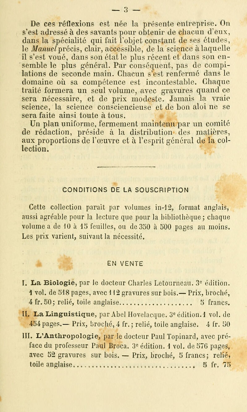 De ces réflexions est née la présente entreprise. On s'est adressé à des savants pour obtenir de chacun d'eux, dans la spécialité qui fait l'objet constant de ses études, le Manuel précis, clair, accessible, de la science à laquelle il s'est voué, dans son état le plus récent et dans son en- semble le plus général. Par conséquent, pas de compi- lations de seconde main. Chacun s'est renfermé dans le domaine où sa compétence est incontestable. Chaque traité formera un seul volume, avec gravures quand ce sera nécessaire, et de prix modeste. Jamais la vraie science, la science consciencieuse et de bon aloi ne se sera faite ainsi toute à tous. Un plan uniforme, fermement maintenu par un comité de rédaction, préside à la distribution des matières, aux proportions de l'œuvre et à l'esprit général de la col- lection. CONDITIONS DE LA SOUSCRIPTION Cette collection paraît par volumes in-12, format anglais, aussi agréable pour la lecture que pour la bibliothèque; chaque volume a de 10 à 15 feuilles, ou de 350 à 500 pages au moins. Les prix varient, suivant la nécessité. EN VENTE I. La Biologie, par le docteur Charles Letourneau. 3e édition. 1 vol. de 518 pages, avec \ 12 gravures sur bois.— Prix, broché, 4 fr. 50 ; relié, toile anglaise 5 francs. II. La Linguistique, par Abel Hovelacque. 3e édition, i vol.de 454pages.— Prix, broché, 4 fr. ; relié, toile anglaise. 4 fr. 50 III. L'Anthropologie, par le docteur Paul Topinard, avec pré- face du professeur Paul Broca. 3e édition. \ vol. de 576 pages, avec 52 gravures sur bois. — Prix, broché, 5 francs; relié, toile anglaise , 5 fr. 75