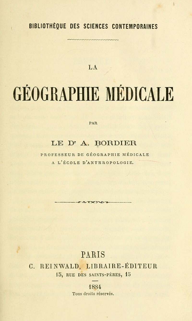LA GÉOGRAPHIE MÉDICALE LE Dr A. BORDIER professeur de géographie médicale a l'école d'anthropologie. PARIS C. REINWALD, LIBRAIRE-ÉDITEUR 15, RUE DES SAMTS-PÈRES, 15 1884 Tous droits réservés.