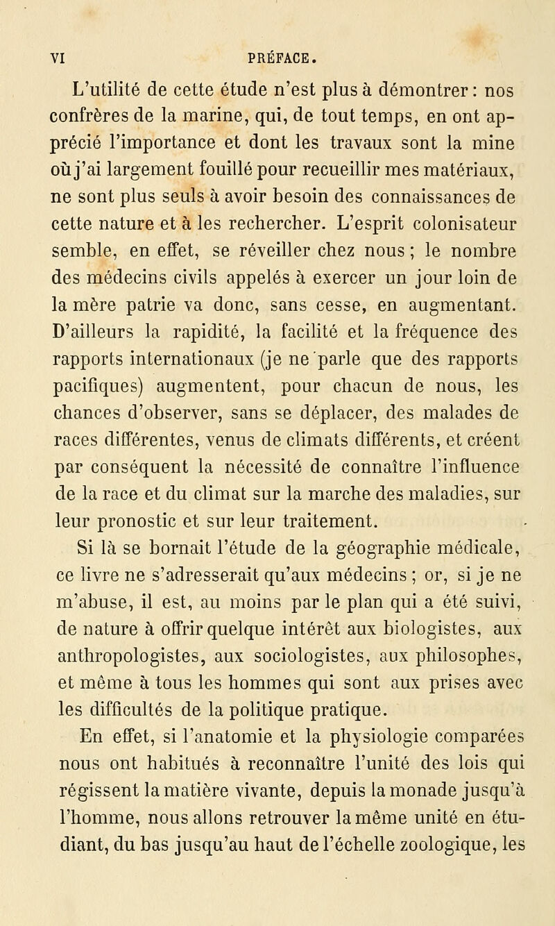 L'utilité de cette étude n'est plus à démontrer : nos confrères de la marine, qui, de tout temps, en ont ap- précié l'importance et dont les travaux sont la mine où j'ai largement fouillé pour recueillir mes matériaux, ne sont plus seuls à avoir besoin des connaissances de cette nature et à les rechercher. L'esprit colonisateur semble, en effet, se réveiller chez nous ; le nombre des médecins civils appelés à exercer un jour loin de la mère patrie va donc, sans cesse, en augmentant. D'ailleurs la rapidité, la facilité et la fréquence des rapports internationaux (je ne parle que des rapports pacifiques) augmentent, pour chacun de nous, les chances d'observer, sans se déplacer, des malades de races différentes, venus de climats différents, et créent par conséquent la nécessité de connaître l'influence de la race et du climat sur la marche des maladies, sur leur pronostic et sur leur traitement. Si là se bornait l'étude de la géographie médicale, ce livre ne s'adresserait qu'aux médecins ; or, si je ne m'abuse, il est, au moins par le plan qui a été suivi, de nature à offrir quelque intérêt aux biologistes, aux anthropologistes, aux sociologistes, aux philosophes, et même à tous les hommes qui sont aux prises avec les difficultés de la politique pratique. En effet, si l'anatomie et la physiologie comparées nous ont habitués à reconnaître l'unité des lois qui régissent la matière vivante, depuis la monade jusqu'à l'homme, nous allons retrouver la même unité en étu- diant, du bas jusqu'au haut de l'échelle zoologique, les