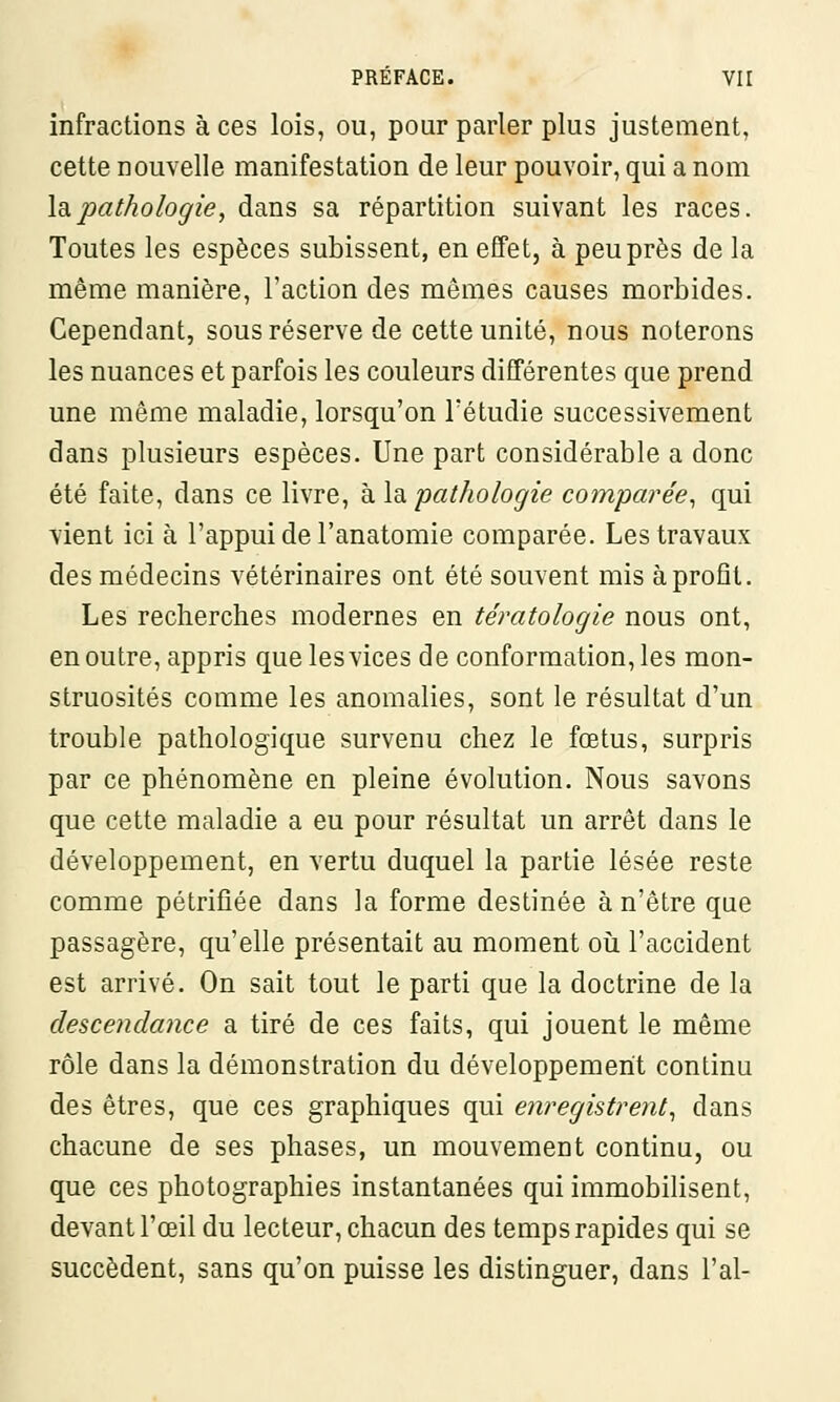 infractions à ces lois, ou, pour parler plus justement, cette nouvelle manifestation de leur pouvoir, qui a nom la.pathologie, dans sa répartition suivant les races. Toutes les espèces subissent, en effet, à peu près de la même manière, l'action des mêmes causes morbides. Cependant, sous réserve de cette unité, nous noterons les nuances et parfois les couleurs différentes que prend une même maladie, lorsqu'on l'étudié successivement dans plusieurs espèces. Une part considérable a donc été faite, dans ce livre, à la pathologie comparée, qui vient ici à l'appui de l'anatomie comparée. Les travaux des médecins vétérinaires ont été souvent mis à profit. Les recherches modernes en tératologie nous ont, en outre, appris que les vices de conformation, les mon- struosités comme les anomalies, sont le résultat d'un trouble pathologique survenu chez le fœtus, surpris par ce phénomène en pleine évolution. Nous savons que cette maladie a eu pour résultat un arrêt dans le développement, en vertu duquel la partie lésée reste comme pétrifiée dans la forme destinée à n'être que passagère, qu'elle présentait au moment où l'accident est arrivé. On sait tout le parti que la doctrine de la descendance a tiré de ces faits, qui jouent le même rôle dans la démonstration du développement continu des êtres, que ces graphiques qui enregistrent, dans chacune de ses phases, un mouvement continu, ou que ces photographies instantanées qui immobilisent, devant l'œil du lecteur, chacun des temps rapides qui se succèdent, sans qu'on puisse les distinguer, dans l'ai-