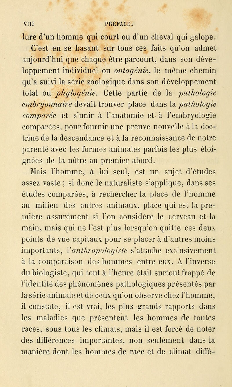 lure d'un homme qui court ou d'un cheval qui galope. C'est en se basant sur tous ces faits qu'on admet aujourd'hui que chaque être parcourt, dans son déve- loppement individuel ou ontogénie, le même chemin qu'a suivi la série zoologique dans son développement total ou phylogénie. Cette partie de la pathologie embryonnaire devait trouver place dans la pathologie comparée et s'unir à l'anatomie et- à l'embryologie comparées, pour fournir une preuve nouvelle à la doc- trine de la descendance et à la reconnaissance de notre parenté avec les formes animales parfois les plus éloi- gnées de la nôtre au premier abord. Mais l'homme, à lui seul, est un sujet d'études assez vaste ; si donc le naturaliste s'applique, dans ses études comparées, à rechercher la place de l'homme au milieu des autres animaux, place qui est la pre- mière assurément si l'on considère le cerveau et la main, mais qui ne l'est plus lorsqu'on quitte ces deux points de vue capitaux pour se placer à d'autres moins importants, Yanthropologiste s'attache exclusivement à la comparaison des hommes entre eux. A l'inverse du biologiste, qui tout à l'heure était surtout frappé de l'identité des phénomènes pathologiques présentés par la série animale et de ceux qu'on observe chez l'homme, il constate, il est vrai, les plus grands rapports dans les maladies que présentent les hommes de toutes races, sous tous les climats, mais il est forcé de noter des différences importantes, non seulement dans la manière dont les hommes de race et de climat diffé-