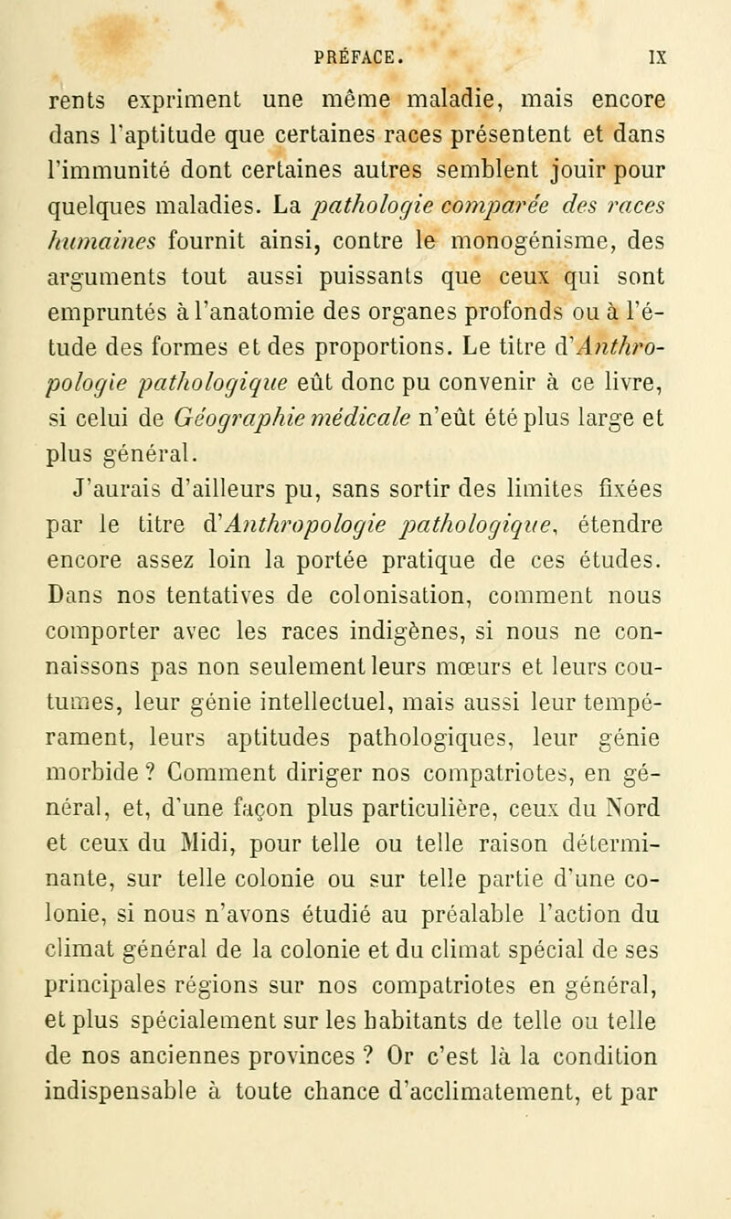 rents expriment une même maladie, mais encore dans l'aptitude que certaines races présentent et dans l'immunité dont certaines autres semblent jouir pour quelques maladies. La pathologie comparée des races humaines fournit ainsi, contre le monogénisme, des arguments tout aussi puissants que ceux qui sont empruntés àl'anatomie des organes profonds ou à l'é- tude des formes et des proportions. Le titre di Anthro- pologie pathologique eût donc pu convenir à ce livre, si celui de Géographie médicale n'eût été plus large et plus général. J'aurais d'ailleurs pu, sans sortir des limites fixées par le titre à'Anthropologie pathologigtie, étendre encore assez loin la portée pratique de ces études. Dans nos tentatives de colonisation, comment nous comporter avec les races indigènes, si nous ne con- naissons pas non seulement leurs mœurs et leurs cou- tumes, leur génie intellectuel, mais aussi leur tempé- rament, leurs aptitudes pathologiques, leur génie morbide ? Comment diriger nos compatriotes, en gé- néral, et, d'une façon plus particulière, ceux du Nord et ceux du Midi, pour telle ou telle raison détermi- nante, sur telle colonie ou sur telle partie d'une co- lonie, si nous n'avons étudié au préalable l'action du climat général de la colonie et du climat spécial de ses principales régions sur nos compatriotes en général, et plus spécialement sur les habitants de telle ou telle de nos anciennes provinces ? Or c'est là la condition indispensable à toute chance d'acclimatement, et par