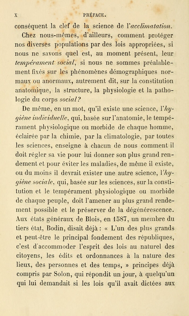 conséquent la clef de la science de Y acclimatation. Chez nous-mêmes, d'ailleurs, comment protéger nos diverses populations par des lois appropriées, si nous ne savons quel est, au moment présent, leur tempérament social, si nous ne sommes préalable- ment fixés sur les phénomènes démographiques nor- maux ou anormaux, autrement dit, sur la constitution anatomique, la structure, la physiologie et la patho- logie du corps social? De même, en un mot, qu'il existe une science, ^hy- giène individuelle, qui, basée surl'anatomie, le tempé- rament physiologique ou morbide de chaque homme, éclairée par la chimie, par la climatologie, par toutes les sciences, enseigne à chacun de nous comment il doit régler sa vie pour lui donner son plus grand ren- dement et pour éviter les maladies, de même il existe, ou du moins il devrait exister une autre science, Yhy- aiène sociale, qui, basée sur les sciences, sur la consti- tution et le tempérament physiologique ou morbide de chaque peuple, doit l'amener au plus grand rende- ment possible et le préserver de la dégénérescence. Aux états généraux de Blois, en 1587, un membre du tiers état, Bodin, disait déjà : « L'un des plus grands et peut-être le principal fondement des républiques, c'est d'accommoder l'esprit des lois au naturel des citoyens, les édits et ordonnances à la nature des lieux, des personnes et des temps, » principes déjà compris par Solon, qui répondit un jour, à quelqu'un qui lui demandait si les lois qu'il avait dictées aux