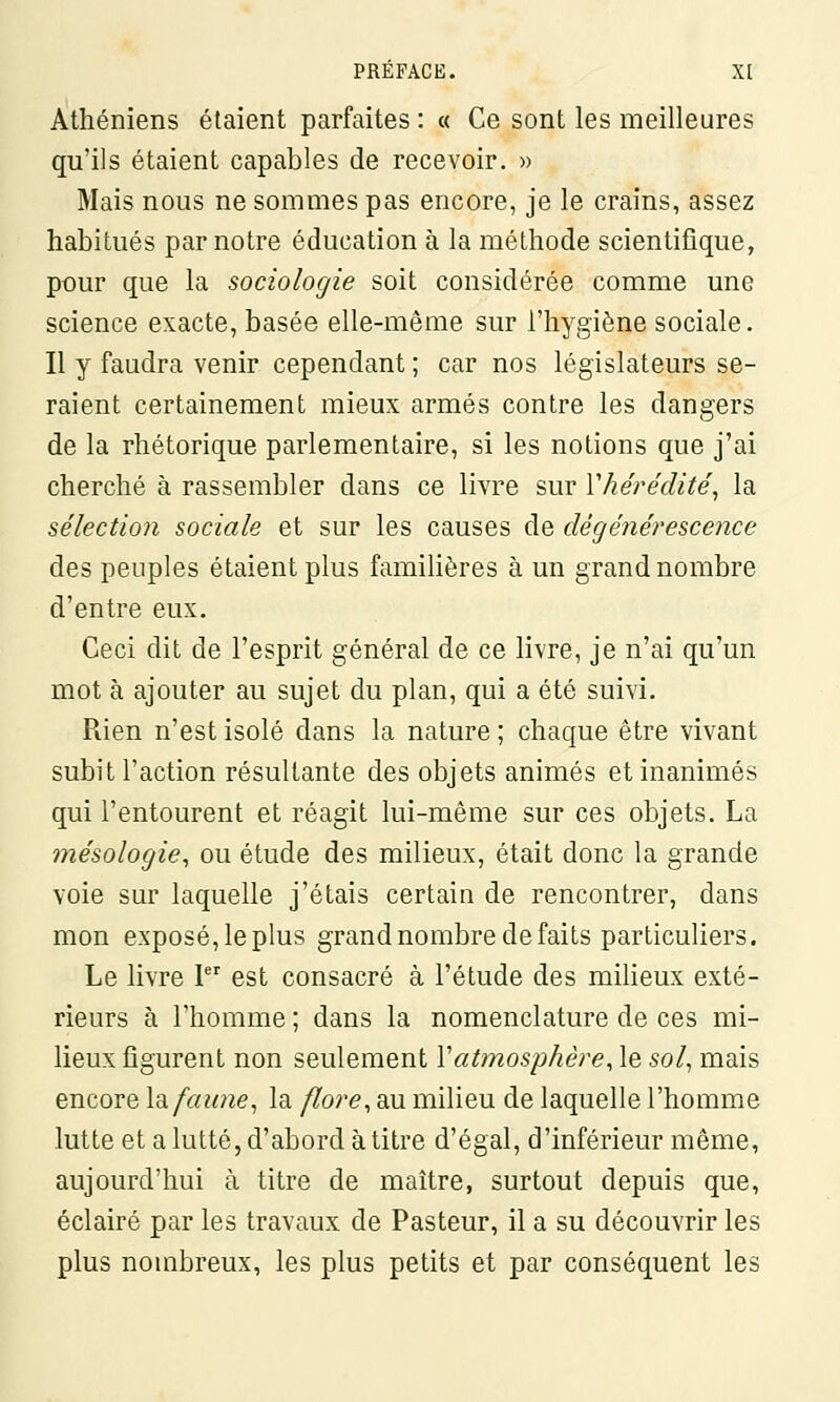 Athéniens étaient parfaites : « Ce sont les meilleures qu'ils étaient capables de recevoir. » Mais nous ne sommes pas encore, je le crains, assez habitués par notre éducation à la méthode scientifique, pour que la sociologie soit considérée comme une science exacte, basée elle-même sur l'hygiène sociale. Il y faudra venir cependant ; car nos législateurs se- raient certainement mieux armés contre les dangers de la rhétorique parlementaire, si les notions que j'ai cherché à rassembler dans ce livre sur Y hérédité, la sélection sociale et sur les causes de dégénérescence des peuples étaient plus familières à un grand nombre d'entre eux. Ceci dit de l'esprit général de ce livre, je n'ai qu'un mot à ajouter au sujet du plan, qui a été suivi. Rien n'est isolé dans la nature ; chaque être vivant subit l'action résultante des objets animés et inanimés qui l'entourent et réagit lui-même sur ces objets. La mésologie, ou étude des milieux, était donc la grande voie sur laquelle j'étais certain de rencontrer, dans mon exposé,leplus grand nombre de faits particuliers. Le livre Ier est consacré à l'étude des milieux exté- rieurs à l'homme ; dans la nomenclature de ces mi- lieux figurent non seulement Y atmosphère, le sol, mais encore la faune, la flore, au milieu de laquelle l'homme lutte et a lutté, d'abord àtitre d'égal, d'inférieur même, aujourd'hui à titre de maître, surtout depuis que, éclairé par les travaux de Pasteur, il a su découvrir les plus nombreux, les plus petits et par conséquent les