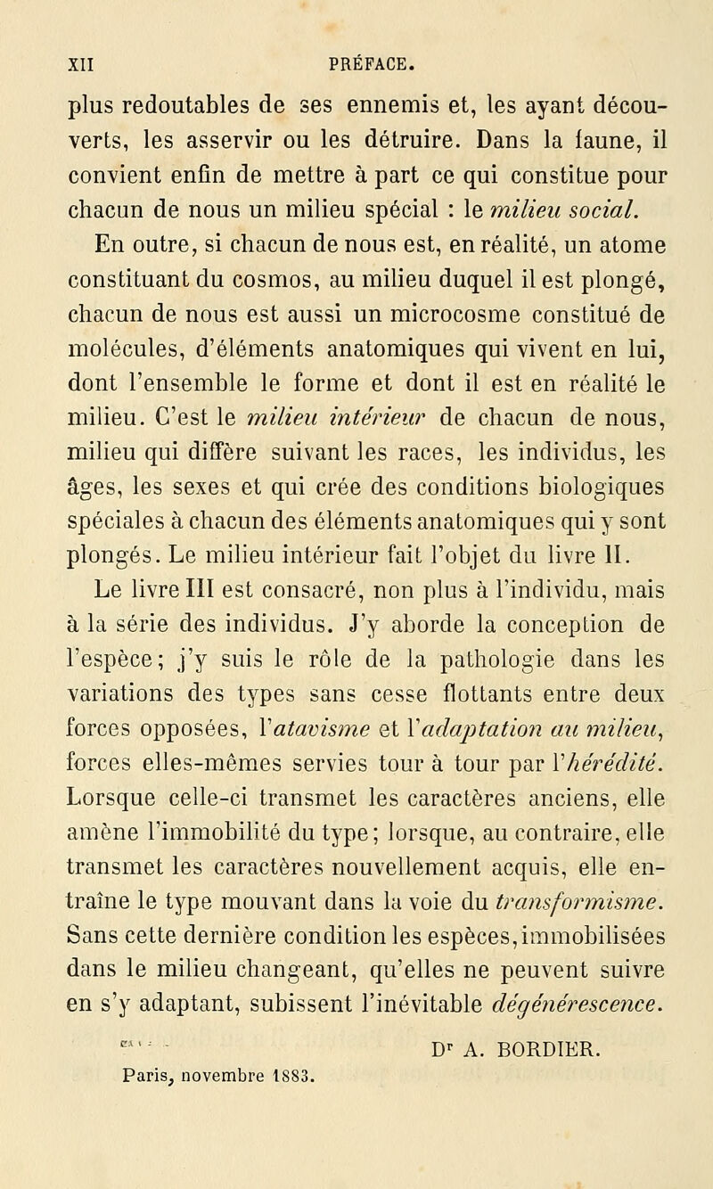 plus redoutables de ses ennemis et, les ayant décou- verts, les asservir ou les détruire. Dans la faune, il convient enfin de mettre à part ce qui constitue pour chacun de nous un milieu spécial : le milieu social. En outre, si chacun de nous est, en réalité, un atome constituant du cosmos, au milieu duquel il est plongé, chacun de nous est aussi un microcosme constitué de molécules, d'éléments anatomiques qui vivent en lui, dont l'ensemble le forme et dont il est en réalité le milieu. C'est le milieu intérieur de chacun de nous, milieu qui diffère suivant les races, les individus, les âges, les sexes et qui crée des conditions biologiques spéciales à chacun des éléments anatomiques qui y sont plongés. Le milieu intérieur fait l'objet du livre II. Le livre III est consacré, non plus à l'individu, mais à la série des individus. J'y aborde la conception de l'espèce; j'y suis le rôle de la pathologie dans les variations des types sans cesse flottants entre deux forces opposées, Y atavisme et Y adaptation au milieu, forces elles-mêmes servies tour à tour par Y hérédité. Lorsque celle-ci transmet les caractères anciens, elle amène l'immobilité du type; lorsque, au contraire, elle transmet les caractères nouvellement acquis, elle en- traîne le type mouvant dans la voie du transformisme. Sans cette dernière condition les espèces,immobilisées dans le milieu changeant, qu'elles ne peuvent suivre en s'y adaptant, subissent l'inévitable dégénérescence. Dr A. BORDIER. Paris, novembre 1883.