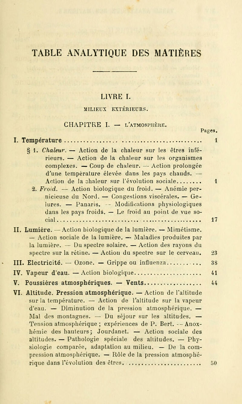 TABLE ANALYTIQUE DES MATIÈRES LIVRE I. MILIEUX EXTÉRIEURS. CHAPITRE I. — l'atmosphèke. Pages. I. Température 1 § 1. Chaleur. — Action de la chaleur sur les êtres infé- rieurs. — Action de la chaleur sur les organismes complexes. — Coup de chaleur. — Action prolongée d'une température élevée dans les pays chauds. — Action de la shaleur sur l'évolution sociale 1 2. Froid. — Action biologique du froid. — Anémie per- nicieuse du Nord. — Congestions viscérales. — Ge- lures. — Panaris. — Modifications physiologiques dans les pays froids. — Le froid au point de vue so- cial 17 II. Lumière. —Action biologique de la lumière. — Mimétisme. — Action sociale de la lumière. — Maladies produites par la lumière. — Du spectre solaire. — Action des rayons du spectre sur la rétine. — Action du spectre sur le cerveau. 23 III. Electricité. — Ozone. — Grippe ou influenza 38 IV. Vapeur d'eau. — Action biologique 41 V. Poussières atmosphériques. — Vents 44 VI. Altitude. Pression atmosphérique. — Action de l'altitude sur la température. — Action de l'altitude sur la vapeur d'eau. — Diminution de la pression atmosphérique. — Mal des montagnes. — Du séjour sur les altitudes. — Tension atmosphérique ; expériences de P. Bert. --Anox- hémie des hauteurs; Jourdanet. — Action sociale des altitudes. — Pathologie spéciale des altitudes. — Phy- siologie comparée, adaptation au milieu. — De la com- pression atmosphérique. — Rôle de la pression atmosphé- rique dans l'évolution des êtres. 50