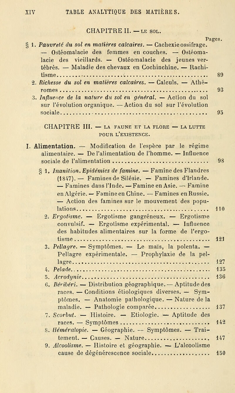 CHAPITRE II. — le sol. Pages. § 1. Pauvreté du sol en matières calcaires. — Cachexieossifrage. — Ostéomalacie des femmes en couches. — Ostéoma- lacie des vieillards. — Ostéomalacie des jeunes ver- tébrés. — Maladie des chevaux en Cochinchine. — Rachi- tisme • L 89 2. Richesse du sol en matières calcaires. — Calculs. — Athé- romes 93 3. Influence de la nature du sol en général. — Action du sol sur l'évolution organique. —Action du sol sur l'évolution sociale - 95 CHAPITRE III. — LA FAUNE ET LA FLORE — LA LUTTE POUR l'existence. I. Alimentation. — Modification de l'espèce par le régime alimentaire. — De l'alimentation de l'homme. — Influence sociale de l'alimentation „ 98 § 1, Inanition. Epidémies de famine. — Famine des Flandres (1847).— Famines de Silésie. — Famines d'Irlande. — Famines dans l'Inde. —Famine en Asie. — Famine en Algérie.— Famine en Chine. —Famines enRussie. — Action des famines sur le mouvement des popu- lations 110 2. Ergotisme. — Ergotisme gangreneux. — Ergotisme convulsif. — Ergotisme expérimental. — Influence des habitudes alimentaires sur la forme de l'ergo- tisme 121 3. Pellagre. — Symptômes. — Le maïs, la polenta. — Pellagre expérimentale. — Prophylaxie de la pel- lagre 127 h. Pelade 135 5. Acrodynie 136 6. Béribéri. — Distribution géographique.— Aptitude des races. — Conditions étiologiques diverses. — Sym- ptômes. — Anatomie pathologique. — Nature de la maladie. — Pathologie comparée 137 7. Scorbut. — Histoire. — Etiologie. — Aptitude des races. — Symptômes 142 8. Héméralopie. — Géographie. — Symptômes. — Trai- tement. — Causes. — Nature 147 9. Alcoolisme. — Histoire et géographie. — L'alcoolisme cause de dégénérescence sociale 150