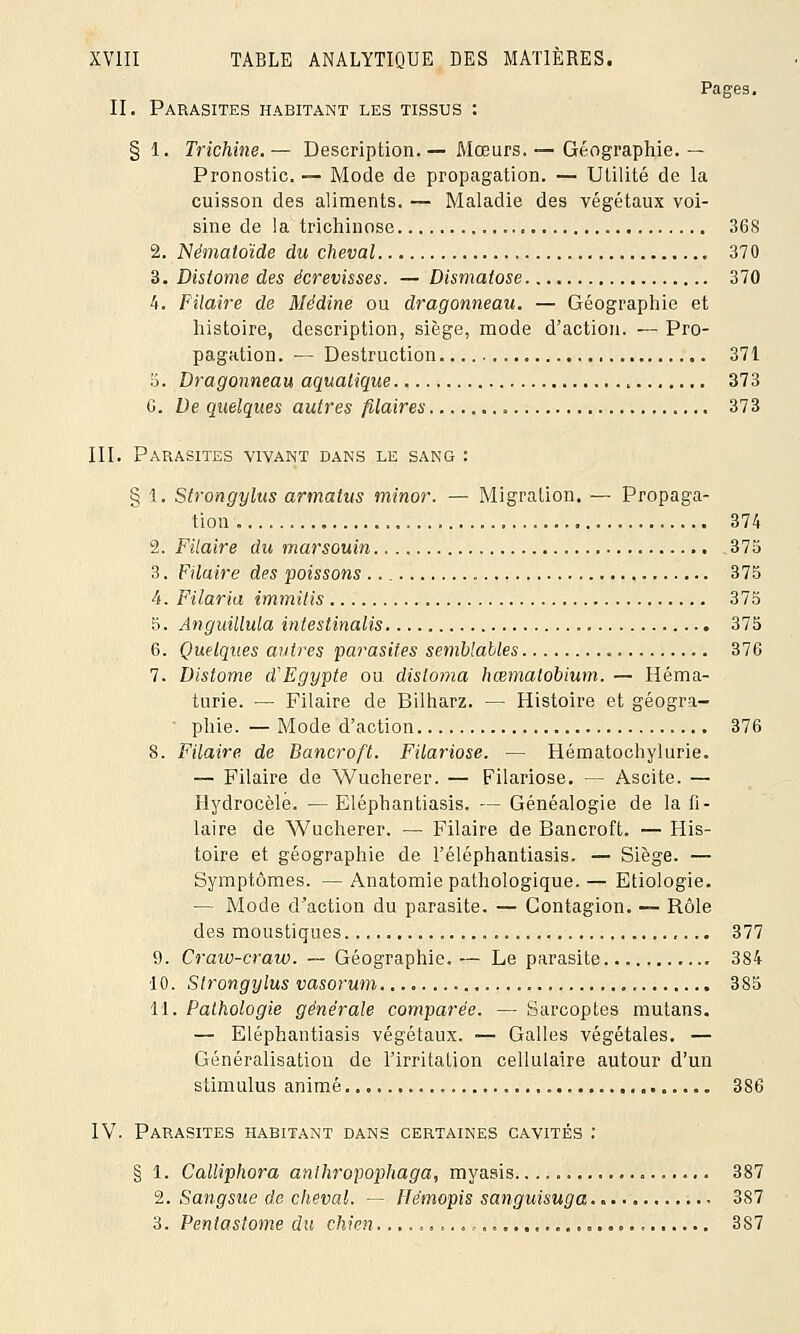 Pages. II. Parasites habitant les tissus : § 1. Trichine. — Description. — Mœurs. — Géographie. — Pronostic. — Mode de propagation. — Utilité de la cuisson des aliments. — Maladie des végétaux voi- sine de la trichinose 368 2. Nématoïde du cheval 370 3. Distome des écrevisses. — Dismatose 370 4. Filaire de Médine ou dragonneau. — Géographie et histoire, description, siège, mode d'action. — Pro- pagation. — Destruction 371 5. Dragonneau aquatique 373 6. De quelques autres filaires 373 III. Parasites vivant dans le sang : § 1. Strongylus armalus minor. — Migration. — Propaga- tion 374 2. Filaire du marsouin 375 3. Filaire des poissons 375 4. Filaria immitis 375 5. Anguillula intestinalis 375 6. Quelques autres parasites semblables 376 7. Distome d'Egypte ou disloma hœmatobium. — Héma- turie. — Filaire de Bilharz. — Histoire et géogra- • phie. — Mode d'action 376 8. Filaire de Bancroft. Filariose. — Hématochylurie. — Filaire de Wucherer. — Filariose. — Ascite. — Hydrocèlé. — Eléphantiasis. — Généalogie de la fi- laire de Wucherer. — Filaire de Bancroft. — His- toire et géographie de l'éléphantiasis. — Siège. — Symptômes. — Anatomie pathologique. — Etiologie. — Mode d'action du parasite. — Contagion. — Rôle des moustiques. 377 9. Craw-craw. ~ Géographie.— Le parasite 384 10. Strongylus vasorum 385 11. Pathologie générale comparée. — Sarcoptes mutans. — Eléphantiasis végétaux. — Galles végétales. — Généralisation de l'irritation cellulaire autour d'un stimulus animé 386 IV. Parasites habitant dans certaines cavités : § 1. Calliphora anlhropophaga, myasis 387 2. Sangsue de cheval. — Hêmopis sanguisuga 387 3. Pentastome du chien. 387