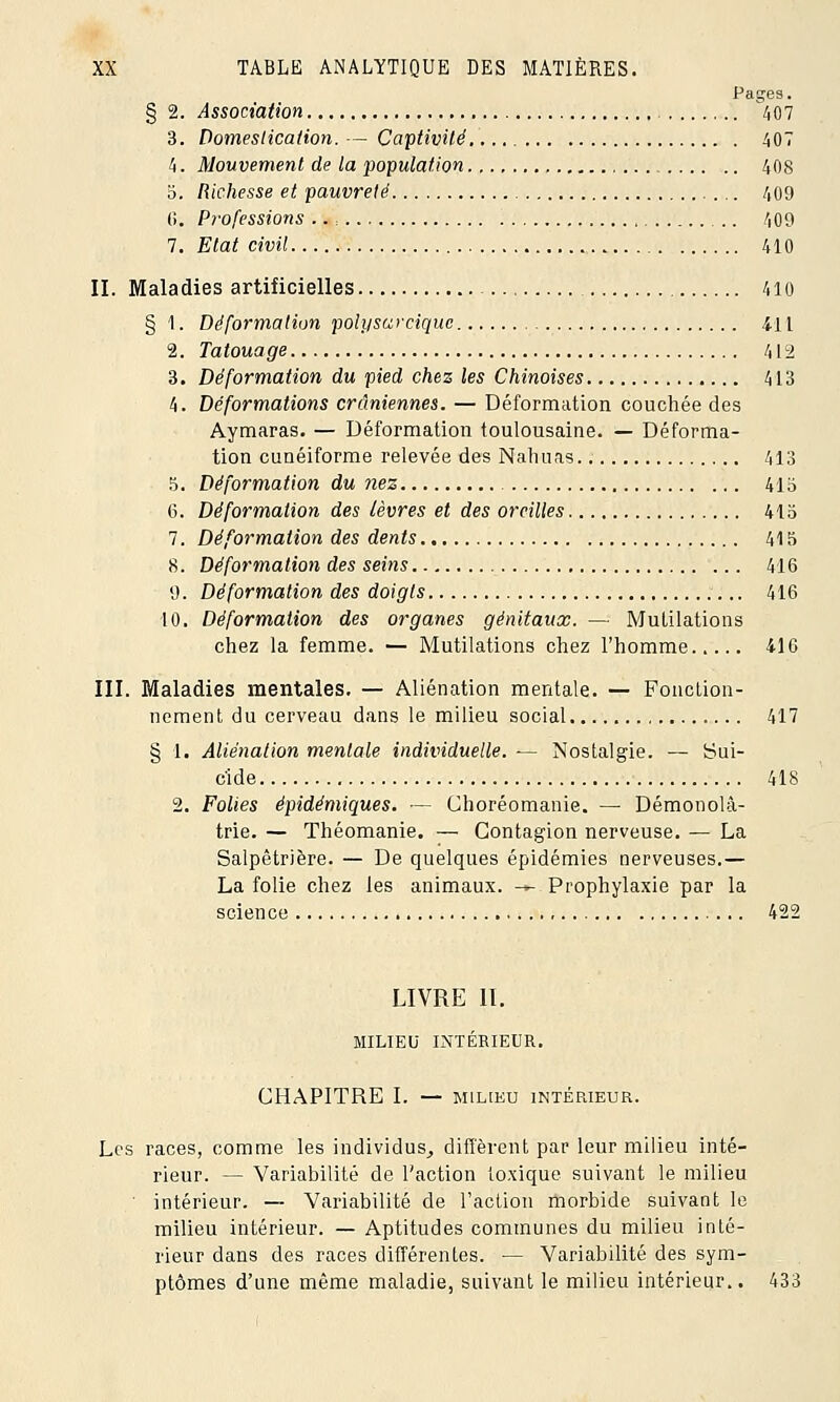 Pages. § 2. Association 407 3. Domestication. — Captivité 407 4. Mouvement de la population 408 3. Richesse et pauvreté 409 C>. Professions .. : 409 7. Etat civil 410 II. Maladies artificielles 410 § 1. Déformation polysarcique 4-H 2. Tatouage 412 3. Déformation du pied chez les Chinoises 4L3 4. Déformations crâniennes. — Déformation couchée des Aymaras. — Déformation toulousaine. — Déforma- tion cunéiforme relevée des Nahuas. 413 5. Déformation du nez 41b 6. Déformation des lèvres et des oreilles 415 7. Déformation des dents 415 8. Déformation des seins 416 9. Déformation des doigts 416 10. Déformation des organes génitaux. — Mutilations chez la femme. — Mutilations chez l'homme 416 III. Maladies mentales. — Aliénation mentale. — Fonction- nement du cerveau dans le milieu social 417 § 1. Aliénation mentale individuelle. — Nostalgie. — Sui- cide 418 2. Folies épidémiques. — Choréomanie. — Démonolâ- trie. — Théomanie. — Contagion nerveuse. — La Salpêtrière. — De quelques épidémies nerveuses.— La folie chez les animaux. -*- Prophylaxie par la science 422 LIVRE II. MILIEU INTÉRIEUR. CHAPITRE I. — MILIEU INTÉRIEUR. Les races, comme les individus, diffèrent par leur milieu inté- rieur. — Variabilité de l'action toxique suivant le milieu intérieur. — Variabilité de l'action morbide suivant le milieu intérieur. — Aptitudes communes du milieu inté- rieur dans des races différentes. — Variabilité des sym- ptômes d'une même maladie, suivant le milieu intérieur.. 433