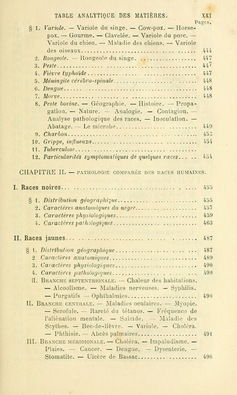 Pages. § 1. Variole. — Variole du singe. — Cow-pox. — Horse- pox. — Gourme. — Clavelée. — Variole du porc. — Variole du chien. — Maladie des chiens. — Variole des oiseaux 444 i. Rougeole. — Rougeole du singe 447 3. Peste 447 4. Fièvre typhoïde 4 47 5. Méningite cérébro-spinale 448 6. Dengiie 448 7. Morve 448 8. Peste bovine. — Géographie. — Histoire. — Propa- gation. — Nature. — Analogie. — Contagion. —■ Analyse pathologique des races. — Inoculation. — Abatage. -- Le microbe 449 9. Charbon 453 10. Grippe, influenza 454 11. Tuberculose 12. Particularités symplomaliques de quelques races 454 CHAPITRE II. — PATHOLOGIE COMPARÉE DES RACES HUMAINES. I. Races noires 455 § 1. Distribution géographique 455 2. Caractères analomiques du nègre 457 3. Caractères physiologiques 459 4. Caractères pathologiques 463 II. Races jaunes 4S7 § 1. Distribution géographique 487 2 Caractères ajialomiques 489 3. Caractères physiologiques 490 4. Caractères pathologiques 490 II. Branche septentrionale. — Chaleur des habitations. — Alcoolisme. — Maladies nerveuses. — Syphilis. — Purgatifs — Ophthalmies 490 II. Branche centrale. — Maladies oculaires. — Myopie. — Scrofule. — Rareté du tétanos. — Fréquence de l'aliénation mentale. — Suicide. — Maladie des Scythes. — Bec-de-lièvre. — Variole. — Choléra. — Phthisie. — Abcès palmaires 491 III. Branche méridionale. — Choléra. — Impaludisme. — Plaies. — Cancer. — Dengue. — Dysenterie. — Stomatite. — Ulcère de Bassac 496